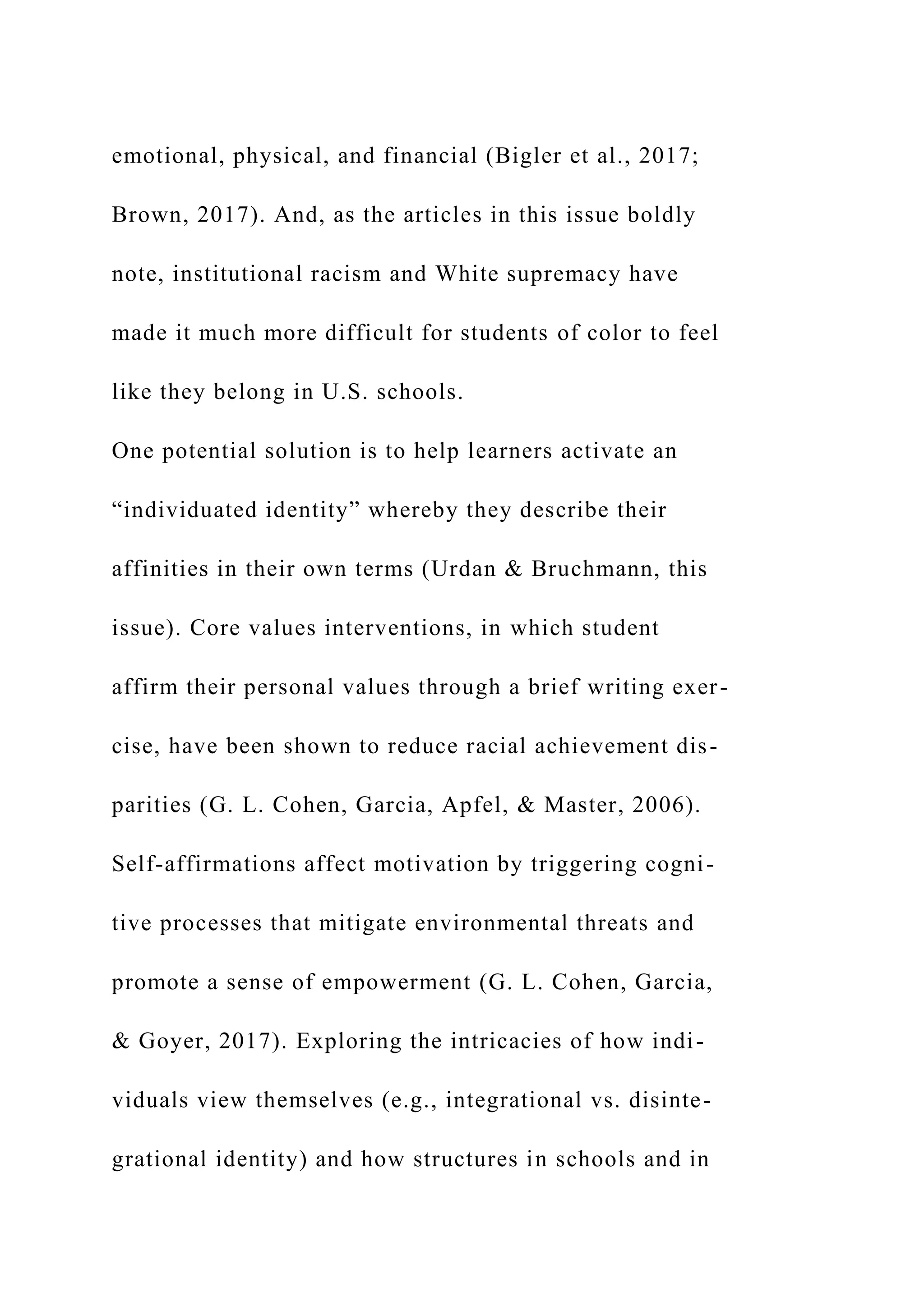 emotional, physical, and financial (Bigler et al., 2017;
Brown, 2017). And, as the articles in this issue boldly
note, institutional racism and White supremacy have
made it much more difficult for students of color to feel
like they belong in U.S. schools.
One potential solution is to help learners activate an
“individuated identity” whereby they describe their
affinities in their own terms (Urdan & Bruchmann, this
issue). Core values interventions, in which student
affirm their personal values through a brief writing exer-
cise, have been shown to reduce racial achievement dis-
parities (G. L. Cohen, Garcia, Apfel, & Master, 2006).
Self-affirmations affect motivation by triggering cogni-
tive processes that mitigate environmental threats and
promote a sense of empowerment (G. L. Cohen, Garcia,
& Goyer, 2017). Exploring the intricacies of how indi-
viduals view themselves (e.g., integrational vs. disinte-
grational identity) and how structures in schools and in
 