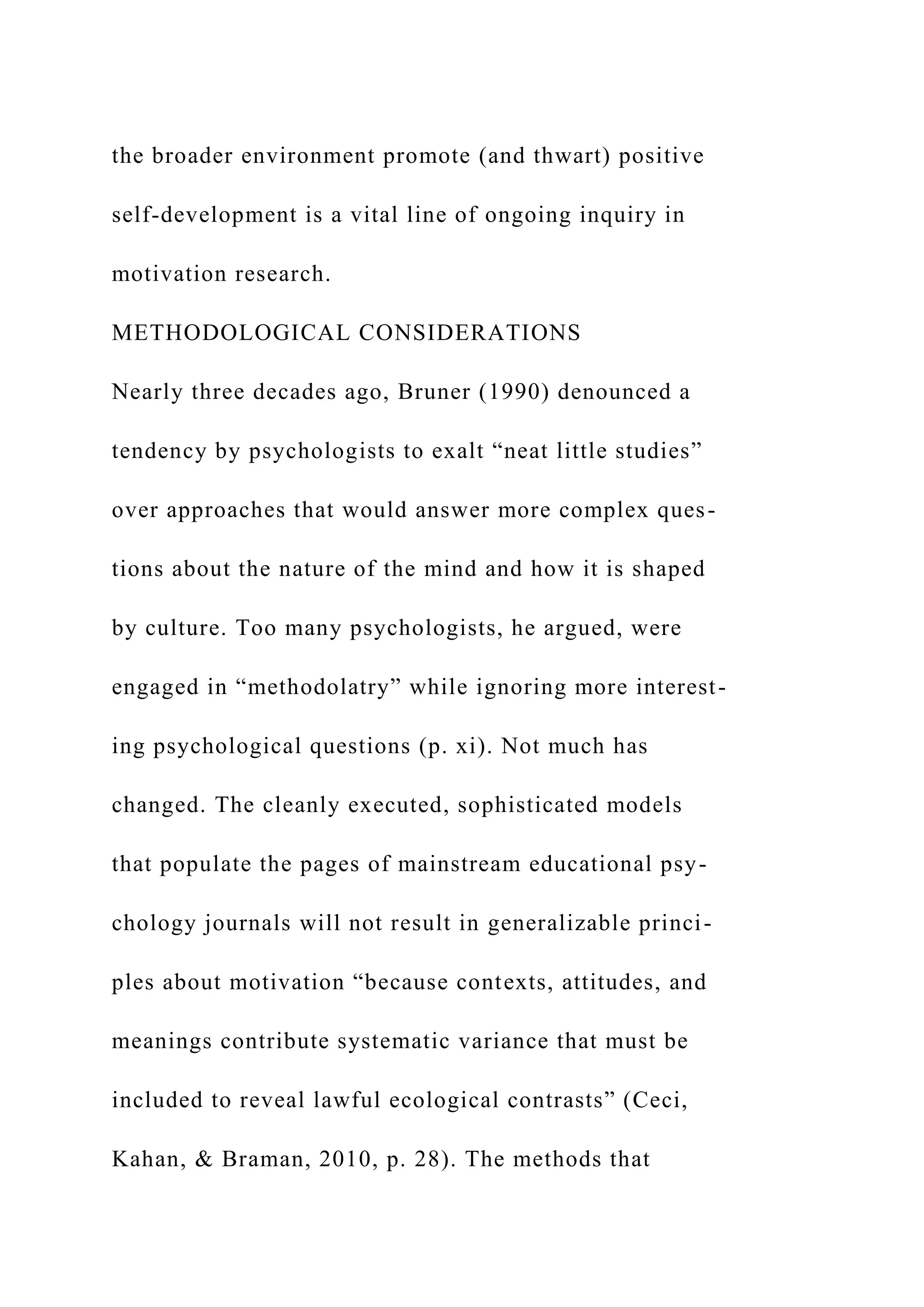 the broader environment promote (and thwart) positive
self-development is a vital line of ongoing inquiry in
motivation research.
METHODOLOGICAL CONSIDERATIONS
Nearly three decades ago, Bruner (1990) denounced a
tendency by psychologists to exalt “neat little studies”
over approaches that would answer more complex ques-
tions about the nature of the mind and how it is shaped
by culture. Too many psychologists, he argued, were
engaged in “methodolatry” while ignoring more interest-
ing psychological questions (p. xi). Not much has
changed. The cleanly executed, sophisticated models
that populate the pages of mainstream educational psy-
chology journals will not result in generalizable princi-
ples about motivation “because contexts, attitudes, and
meanings contribute systematic variance that must be
included to reveal lawful ecological contrasts” (Ceci,
Kahan, & Braman, 2010, p. 28). The methods that
 