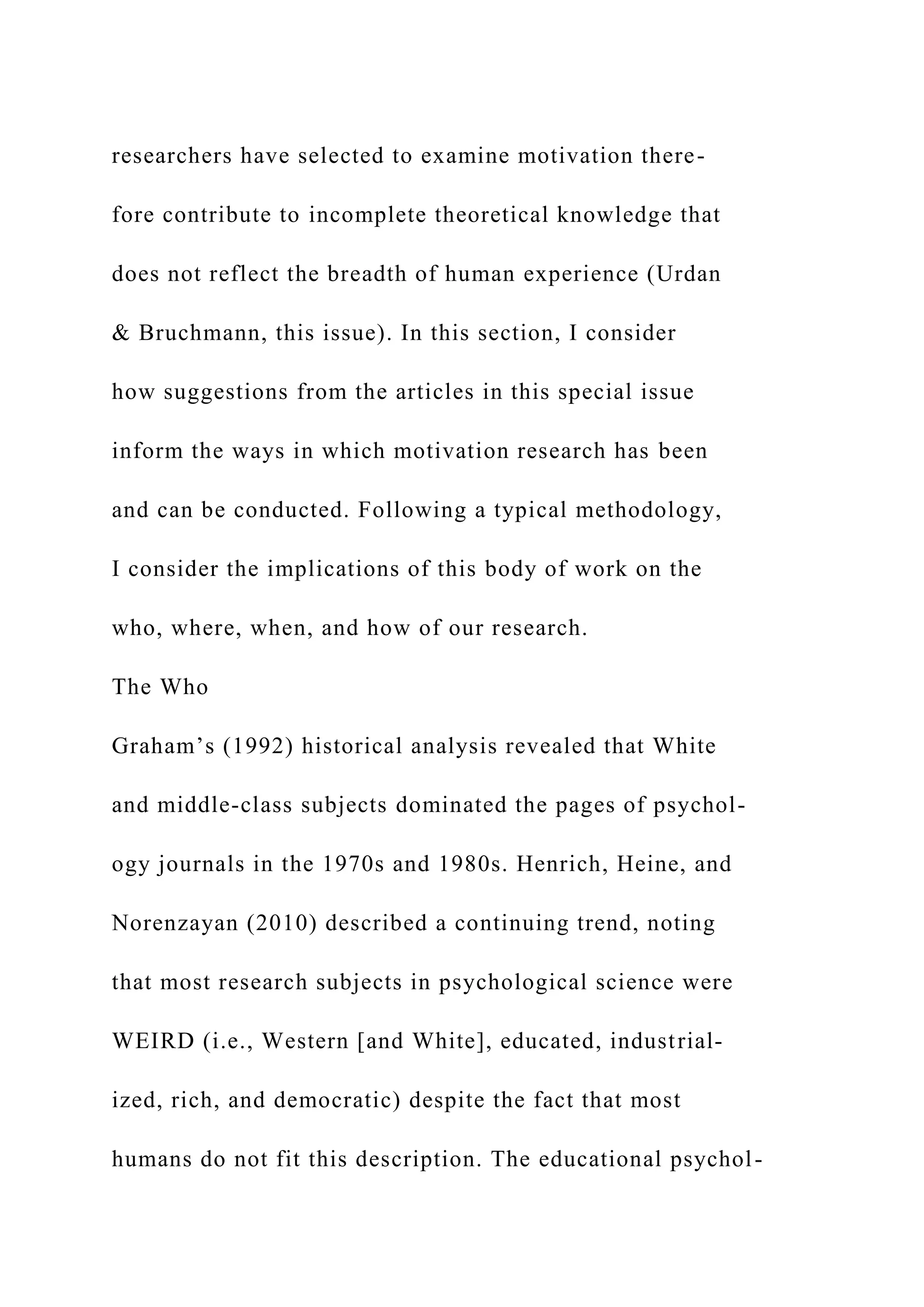 researchers have selected to examine motivation there-
fore contribute to incomplete theoretical knowledge that
does not reflect the breadth of human experience (Urdan
& Bruchmann, this issue). In this section, I consider
how suggestions from the articles in this special issue
inform the ways in which motivation research has been
and can be conducted. Following a typical methodology,
I consider the implications of this body of work on the
who, where, when, and how of our research.
The Who
Graham’s (1992) historical analysis revealed that White
and middle-class subjects dominated the pages of psychol-
ogy journals in the 1970s and 1980s. Henrich, Heine, and
Norenzayan (2010) described a continuing trend, noting
that most research subjects in psychological science were
WEIRD (i.e., Western [and White], educated, industrial-
ized, rich, and democratic) despite the fact that most
humans do not fit this description. The educational psychol-
 