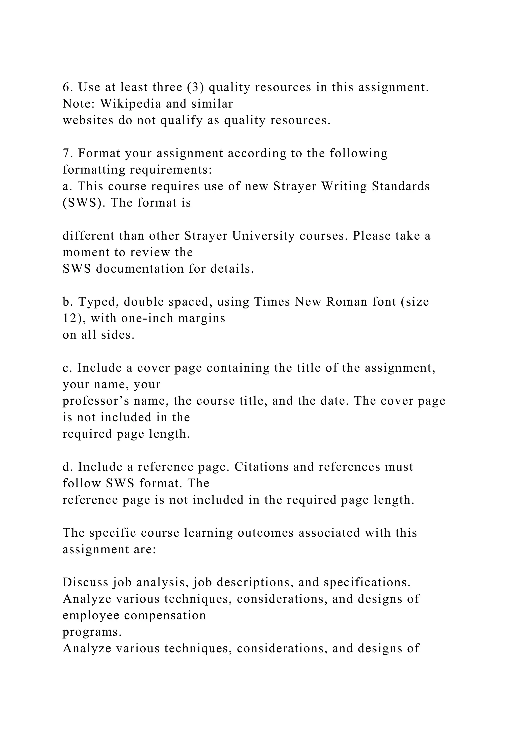 6. Use at least three (3) quality resources in this assignment.
Note: Wikipedia and similar
websites do not qualify as quality resources.
7. Format your assignment according to the following
formatting requirements:
a. This course requires use of new Strayer Writing Standards
(SWS). The format is
different than other Strayer University courses. Please take a
moment to review the
SWS documentation for details.
b. Typed, double spaced, using Times New Roman font (size
12), with one-inch margins
on all sides.
c. Include a cover page containing the title of the assignment,
your name, your
professor’s name, the course title, and the date. The cover page
is not included in the
required page length.
d. Include a reference page. Citations and references must
follow SWS format. The
reference page is not included in the required page length.
The specific course learning outcomes associated with this
assignment are:
Discuss job analysis, job descriptions, and specifications.
Analyze various techniques, considerations, and designs of
employee compensation
programs.
Analyze various techniques, considerations, and designs of
 
