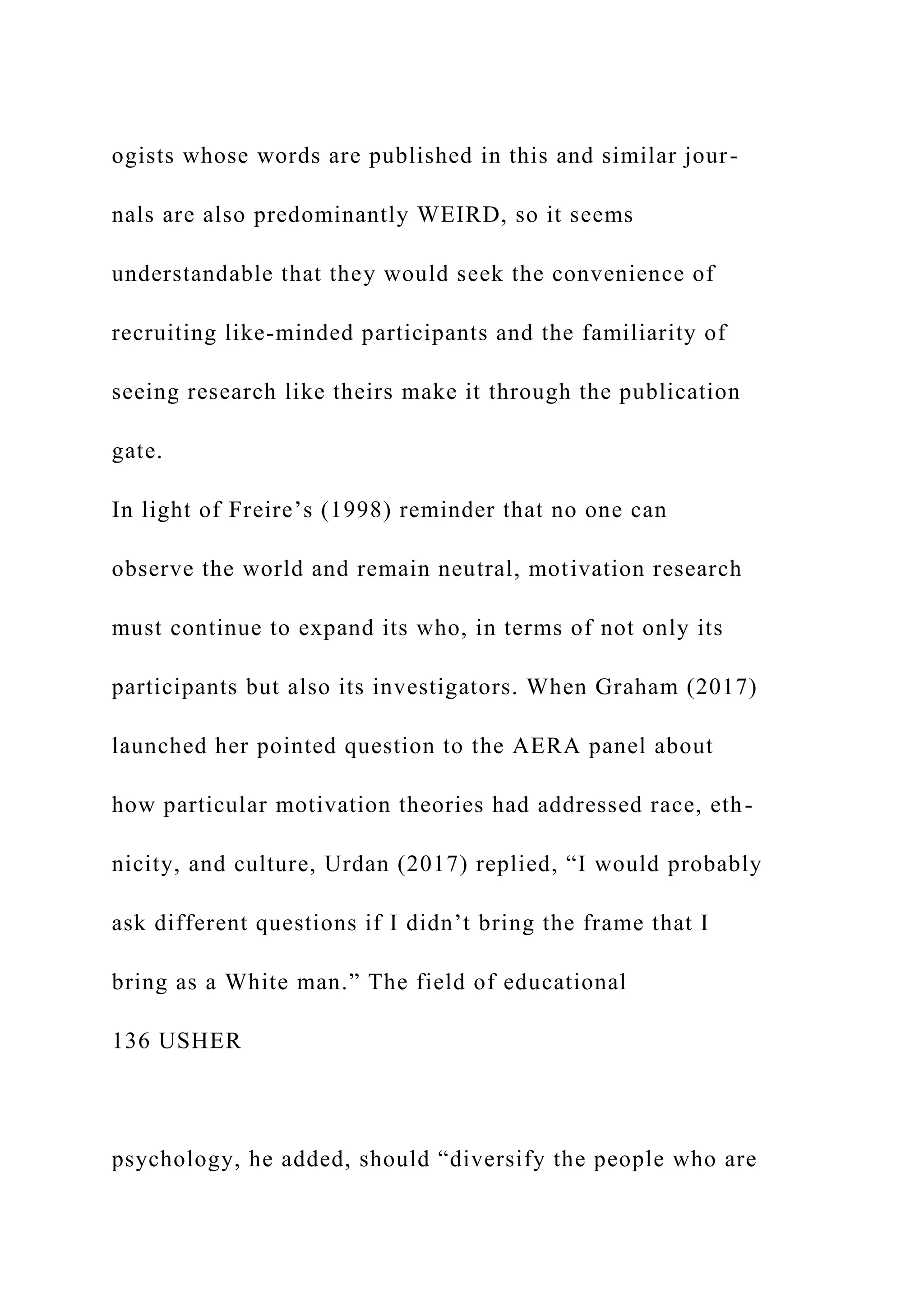 ogists whose words are published in this and similar jour-
nals are also predominantly WEIRD, so it seems
understandable that they would seek the convenience of
recruiting like-minded participants and the familiarity of
seeing research like theirs make it through the publication
gate.
In light of Freire’s (1998) reminder that no one can
observe the world and remain neutral, motivation research
must continue to expand its who, in terms of not only its
participants but also its investigators. When Graham (2017)
launched her pointed question to the AERA panel about
how particular motivation theories had addressed race, eth-
nicity, and culture, Urdan (2017) replied, “I would probably
ask different questions if I didn’t bring the frame that I
bring as a White man.” The field of educational
136 USHER
psychology, he added, should “diversify the people who are
 