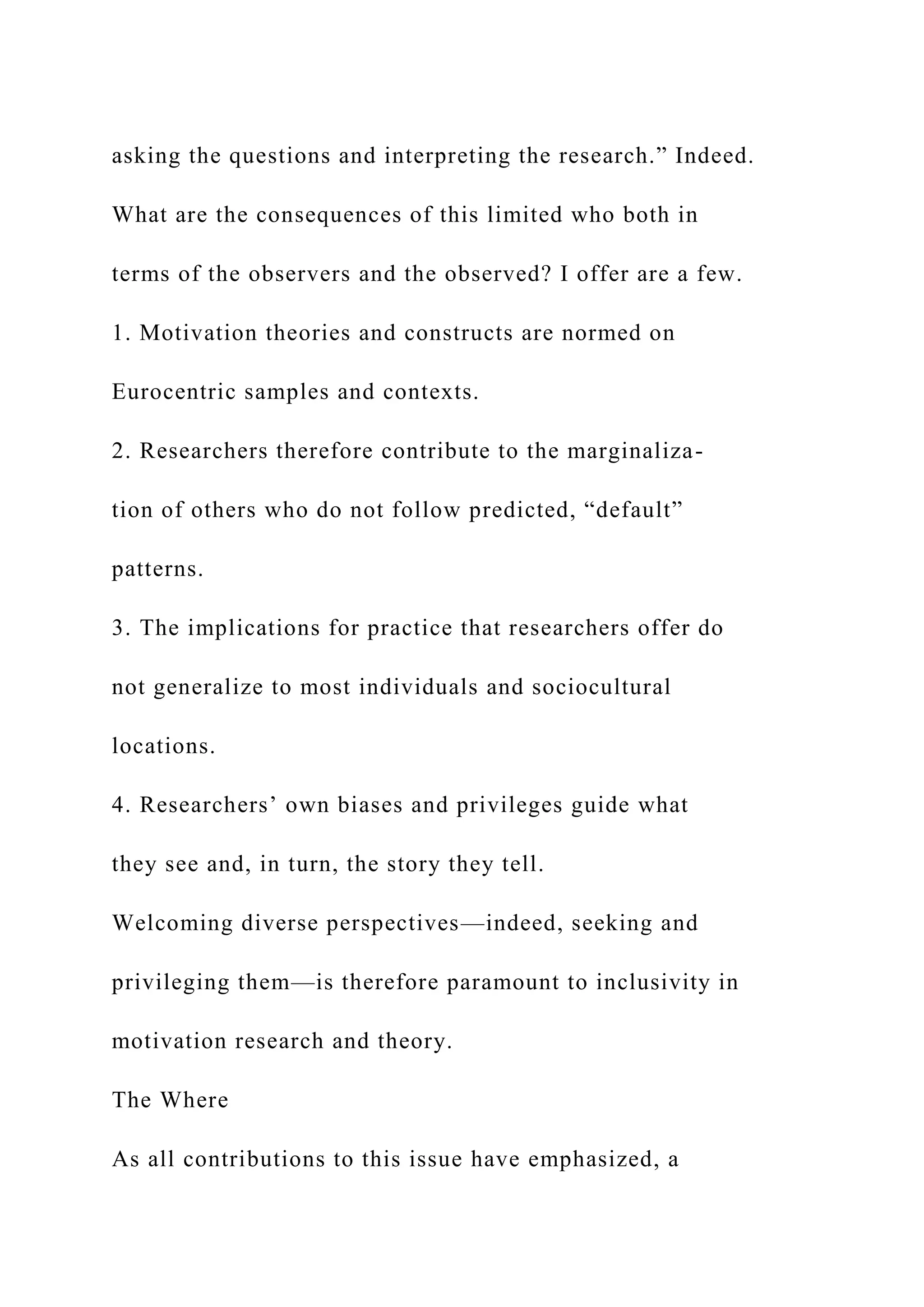 asking the questions and interpreting the research.” Indeed.
What are the consequences of this limited who both in
terms of the observers and the observed? I offer are a few.
1. Motivation theories and constructs are normed on
Eurocentric samples and contexts.
2. Researchers therefore contribute to the marginaliza-
tion of others who do not follow predicted, “default”
patterns.
3. The implications for practice that researchers offer do
not generalize to most individuals and sociocultural
locations.
4. Researchers’ own biases and privileges guide what
they see and, in turn, the story they tell.
Welcoming diverse perspectives—indeed, seeking and
privileging them—is therefore paramount to inclusivity in
motivation research and theory.
The Where
As all contributions to this issue have emphasized, a
 