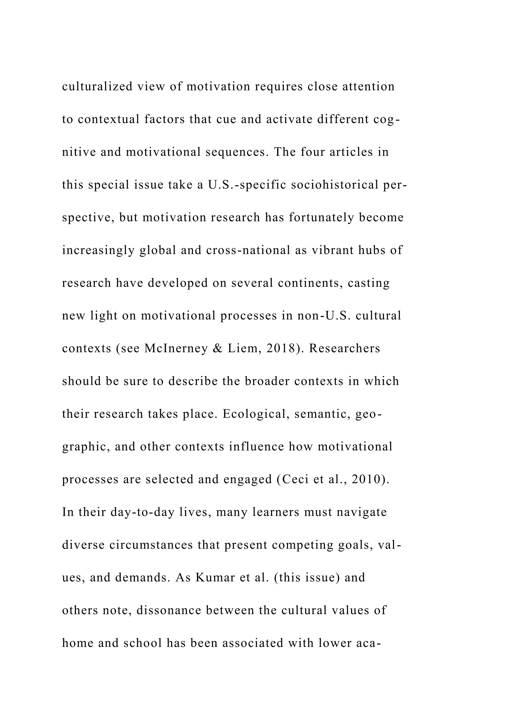 culturalized view of motivation requires close attention
to contextual factors that cue and activate different cog-
nitive and motivational sequences. The four articles in
this special issue take a U.S.-specific sociohistorical per-
spective, but motivation research has fortunately become
increasingly global and cross-national as vibrant hubs of
research have developed on several continents, casting
new light on motivational processes in non-U.S. cultural
contexts (see McInerney & Liem, 2018). Researchers
should be sure to describe the broader contexts in which
their research takes place. Ecological, semantic, geo-
graphic, and other contexts influence how motivational
processes are selected and engaged (Ceci et al., 2010).
In their day-to-day lives, many learners must navigate
diverse circumstances that present competing goals, val-
ues, and demands. As Kumar et al. (this issue) and
others note, dissonance between the cultural values of
home and school has been associated with lower aca-
 