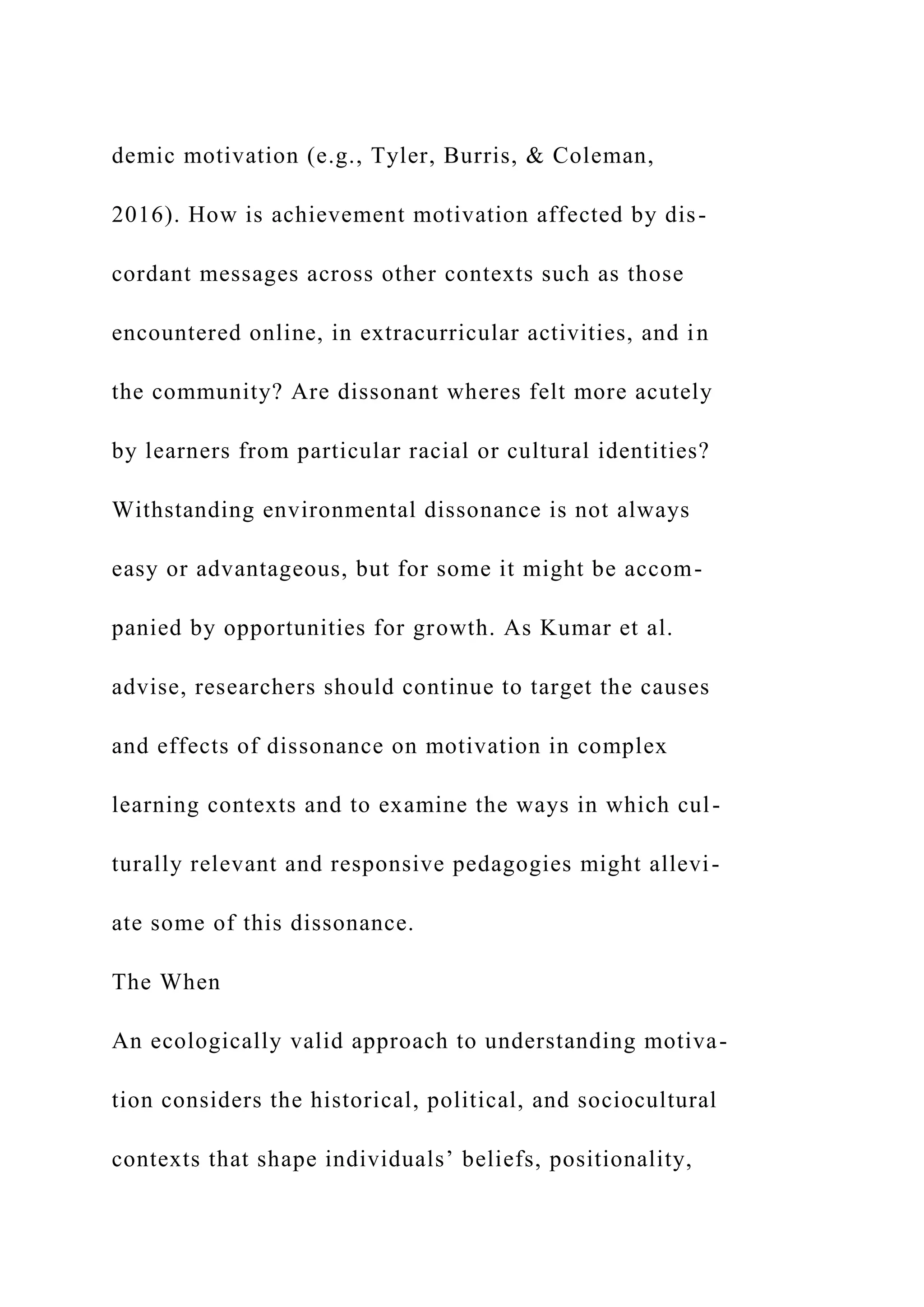demic motivation (e.g., Tyler, Burris, & Coleman,
2016). How is achievement motivation affected by dis-
cordant messages across other contexts such as those
encountered online, in extracurricular activities, and in
the community? Are dissonant wheres felt more acutely
by learners from particular racial or cultural identities?
Withstanding environmental dissonance is not always
easy or advantageous, but for some it might be accom-
panied by opportunities for growth. As Kumar et al.
advise, researchers should continue to target the causes
and effects of dissonance on motivation in complex
learning contexts and to examine the ways in which cul-
turally relevant and responsive pedagogies might allevi-
ate some of this dissonance.
The When
An ecologically valid approach to understanding motiva-
tion considers the historical, political, and sociocultural
contexts that shape individuals’ beliefs, positionality,
 