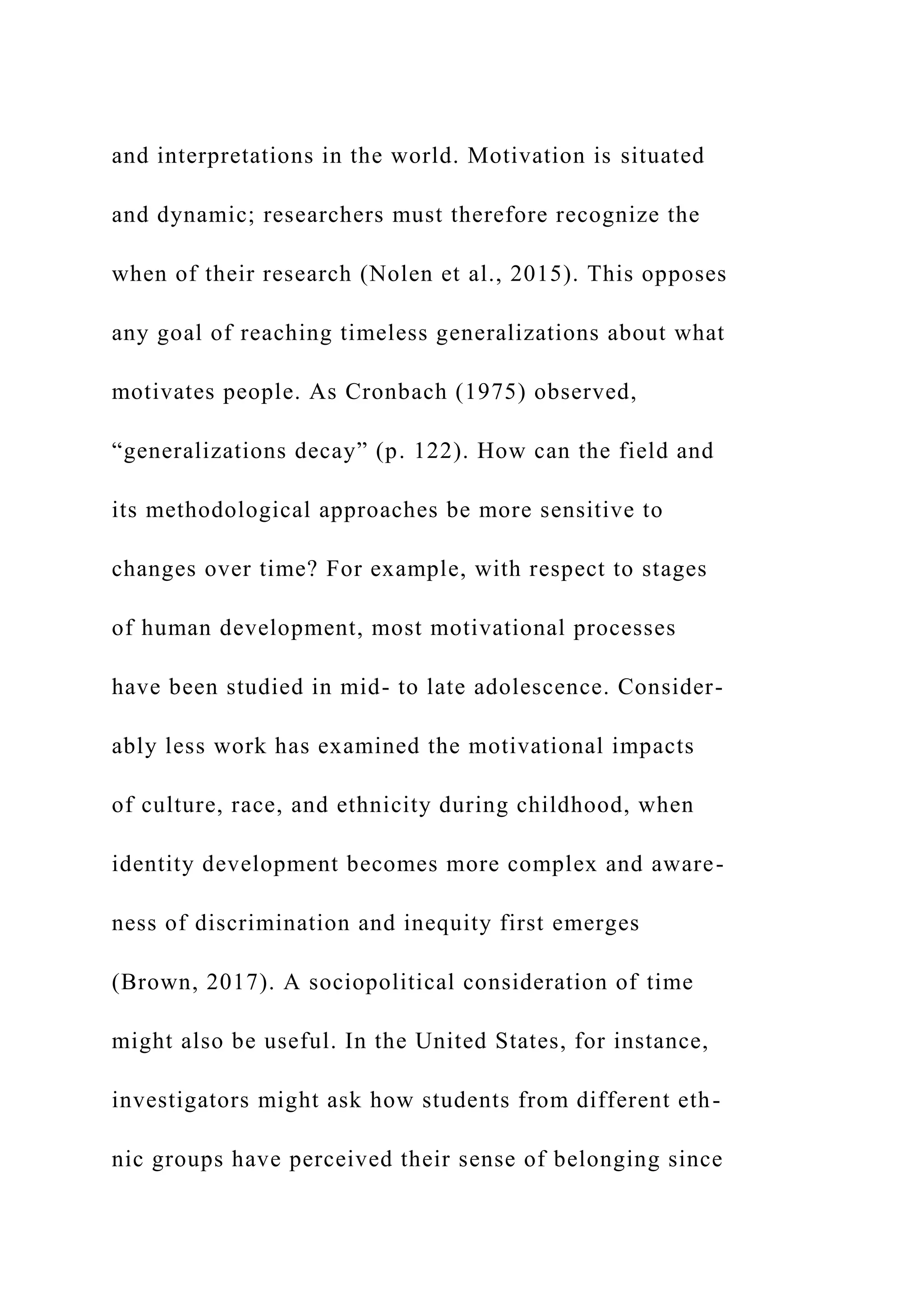 and interpretations in the world. Motivation is situated
and dynamic; researchers must therefore recognize the
when of their research (Nolen et al., 2015). This opposes
any goal of reaching timeless generalizations about what
motivates people. As Cronbach (1975) observed,
“generalizations decay” (p. 122). How can the field and
its methodological approaches be more sensitive to
changes over time? For example, with respect to stages
of human development, most motivational processes
have been studied in mid- to late adolescence. Consider-
ably less work has examined the motivational impacts
of culture, race, and ethnicity during childhood, when
identity development becomes more complex and aware-
ness of discrimination and inequity first emerges
(Brown, 2017). A sociopolitical consideration of time
might also be useful. In the United States, for instance,
investigators might ask how students from different eth-
nic groups have perceived their sense of belonging since
 