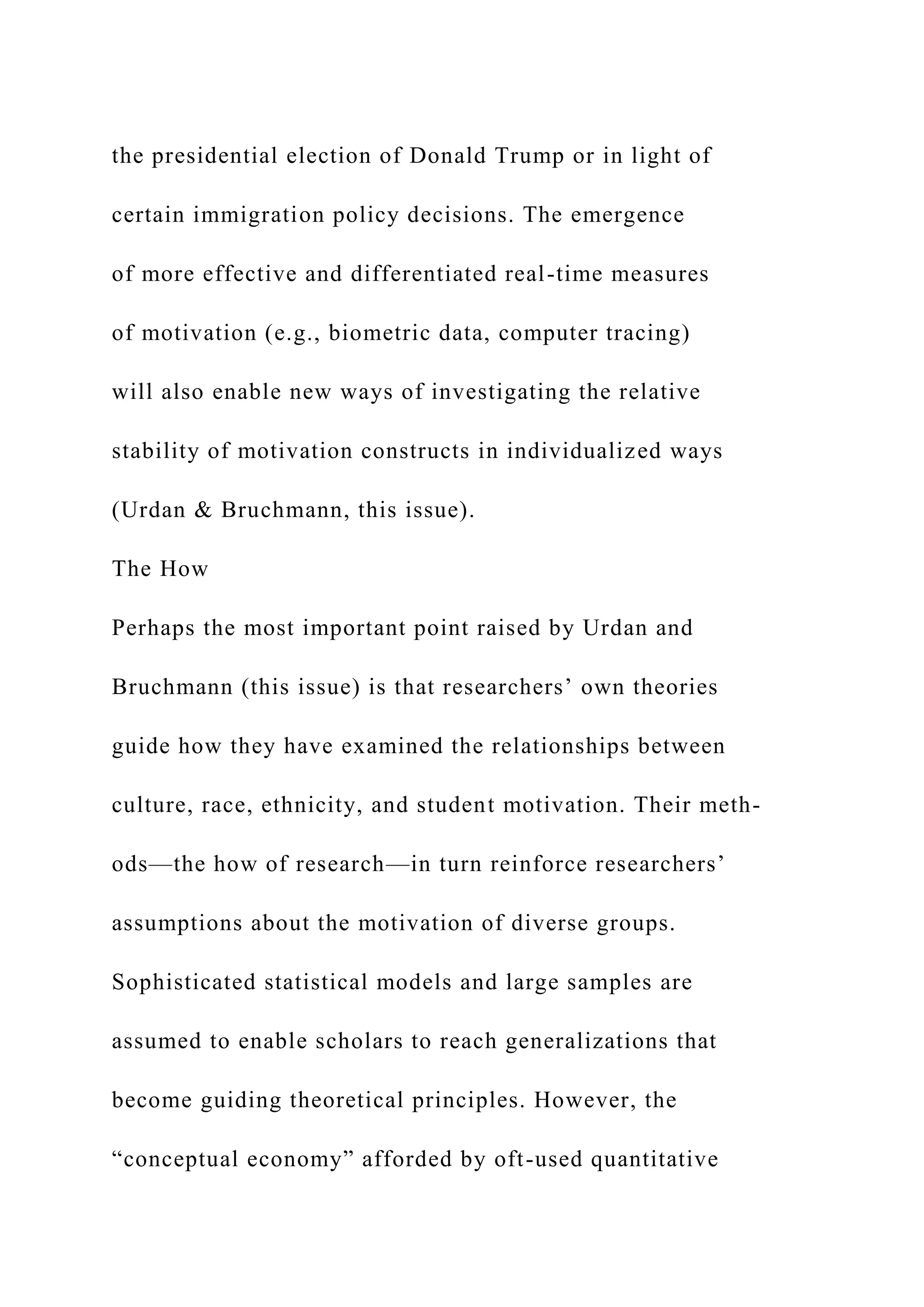the presidential election of Donald Trump or in light of
certain immigration policy decisions. The emergence
of more effective and differentiated real-time measures
of motivation (e.g., biometric data, computer tracing)
will also enable new ways of investigating the relative
stability of motivation constructs in individualized ways
(Urdan & Bruchmann, this issue).
The How
Perhaps the most important point raised by Urdan and
Bruchmann (this issue) is that researchers’ own theories
guide how they have examined the relationships between
culture, race, ethnicity, and student motivation. Their meth-
ods—the how of research—in turn reinforce researchers’
assumptions about the motivation of diverse groups.
Sophisticated statistical models and large samples are
assumed to enable scholars to reach generalizations that
become guiding theoretical principles. However, the
“conceptual economy” afforded by oft-used quantitative
 