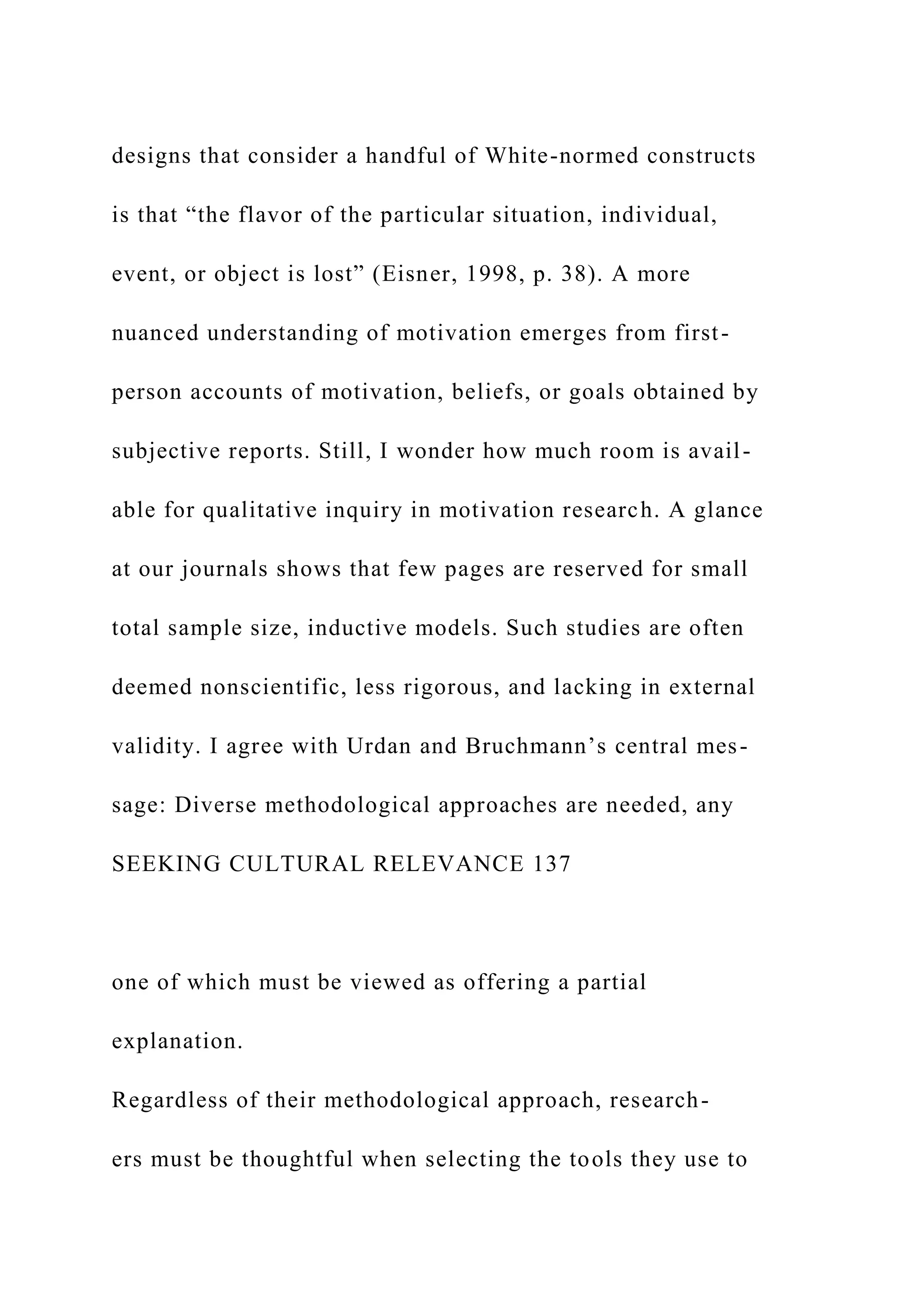 designs that consider a handful of White-normed constructs
is that “the flavor of the particular situation, individual,
event, or object is lost” (Eisner, 1998, p. 38). A more
nuanced understanding of motivation emerges from first-
person accounts of motivation, beliefs, or goals obtained by
subjective reports. Still, I wonder how much room is avail-
able for qualitative inquiry in motivation research. A glance
at our journals shows that few pages are reserved for small
total sample size, inductive models. Such studies are often
deemed nonscientific, less rigorous, and lacking in external
validity. I agree with Urdan and Bruchmann’s central mes-
sage: Diverse methodological approaches are needed, any
SEEKING CULTURAL RELEVANCE 137
one of which must be viewed as offering a partial
explanation.
Regardless of their methodological approach, research-
ers must be thoughtful when selecting the tools they use to
 