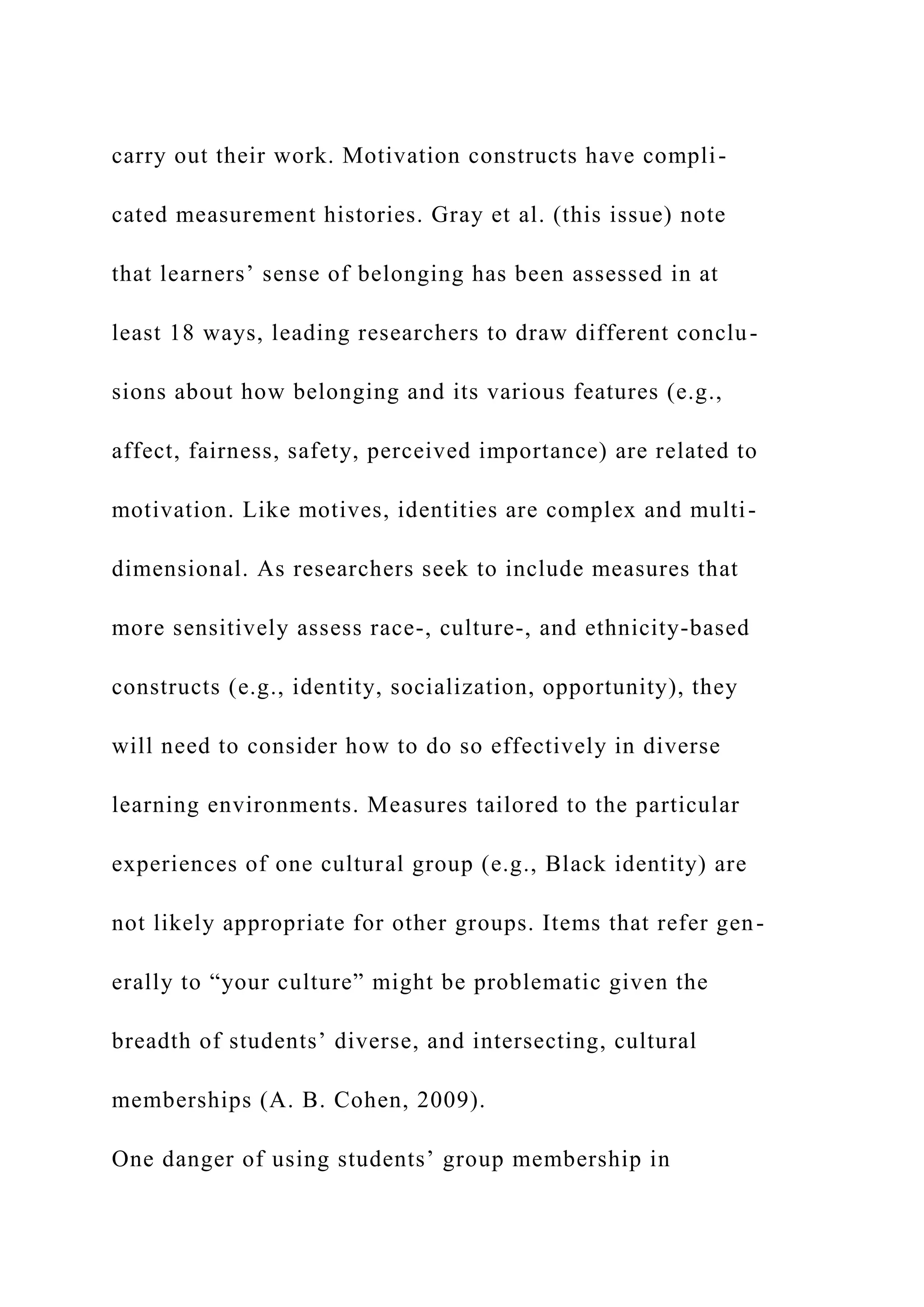 carry out their work. Motivation constructs have compli-
cated measurement histories. Gray et al. (this issue) note
that learners’ sense of belonging has been assessed in at
least 18 ways, leading researchers to draw different conclu-
sions about how belonging and its various features (e.g.,
affect, fairness, safety, perceived importance) are related to
motivation. Like motives, identities are complex and multi-
dimensional. As researchers seek to include measures that
more sensitively assess race-, culture-, and ethnicity-based
constructs (e.g., identity, socialization, opportunity), they
will need to consider how to do so effectively in diverse
learning environments. Measures tailored to the particular
experiences of one cultural group (e.g., Black identity) are
not likely appropriate for other groups. Items that refer gen-
erally to “your culture” might be problematic given the
breadth of students’ diverse, and intersecting, cultural
memberships (A. B. Cohen, 2009).
One danger of using students’ group membership in
 