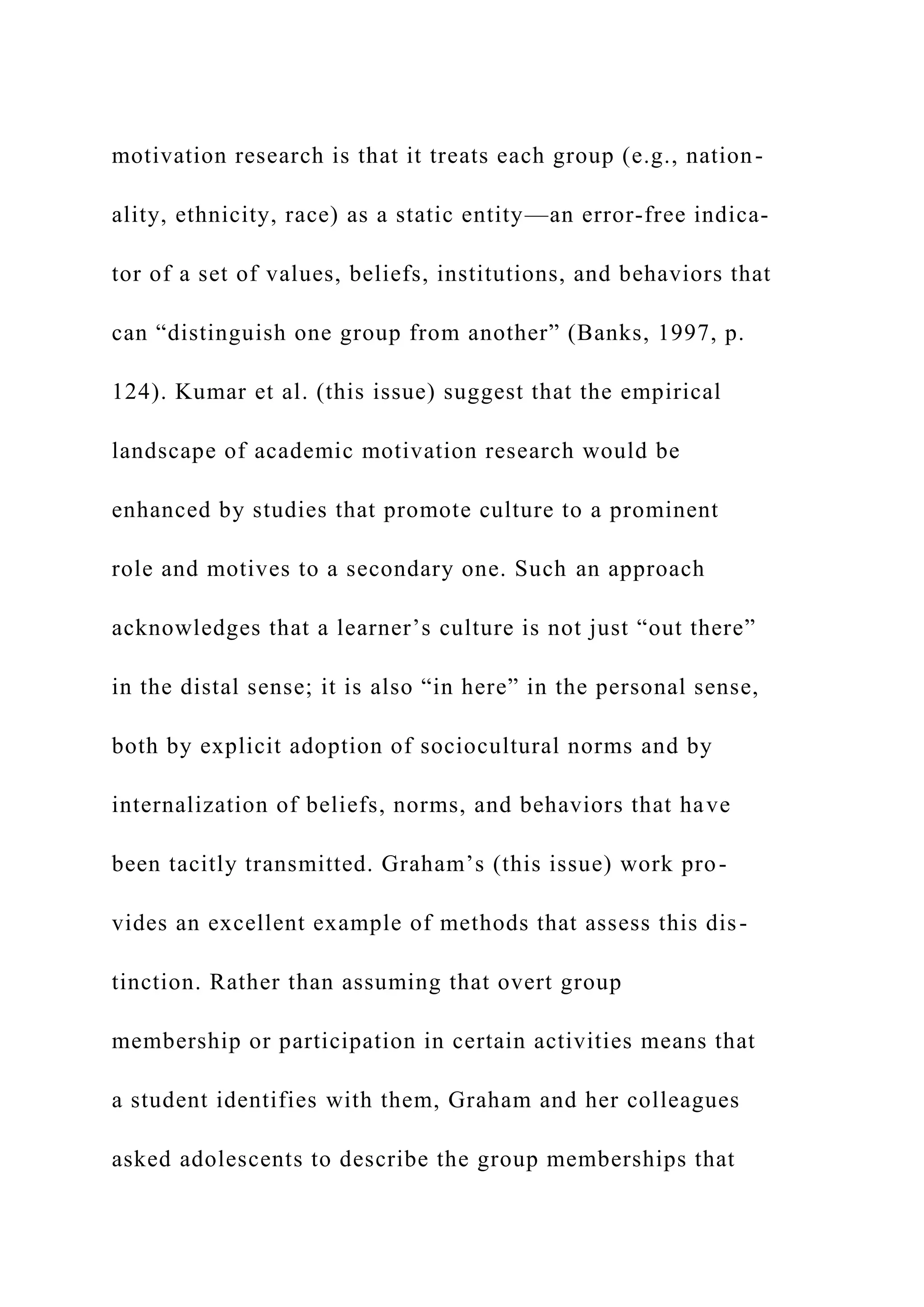 motivation research is that it treats each group (e.g., nation-
ality, ethnicity, race) as a static entity—an error-free indica-
tor of a set of values, beliefs, institutions, and behaviors that
can “distinguish one group from another” (Banks, 1997, p.
124). Kumar et al. (this issue) suggest that the empirical
landscape of academic motivation research would be
enhanced by studies that promote culture to a prominent
role and motives to a secondary one. Such an approach
acknowledges that a learner’s culture is not just “out there”
in the distal sense; it is also “in here” in the personal sense,
both by explicit adoption of sociocultural norms and by
internalization of beliefs, norms, and behaviors that have
been tacitly transmitted. Graham’s (this issue) work pro-
vides an excellent example of methods that assess this dis-
tinction. Rather than assuming that overt group
membership or participation in certain activities means that
a student identifies with them, Graham and her colleagues
asked adolescents to describe the group memberships that
 