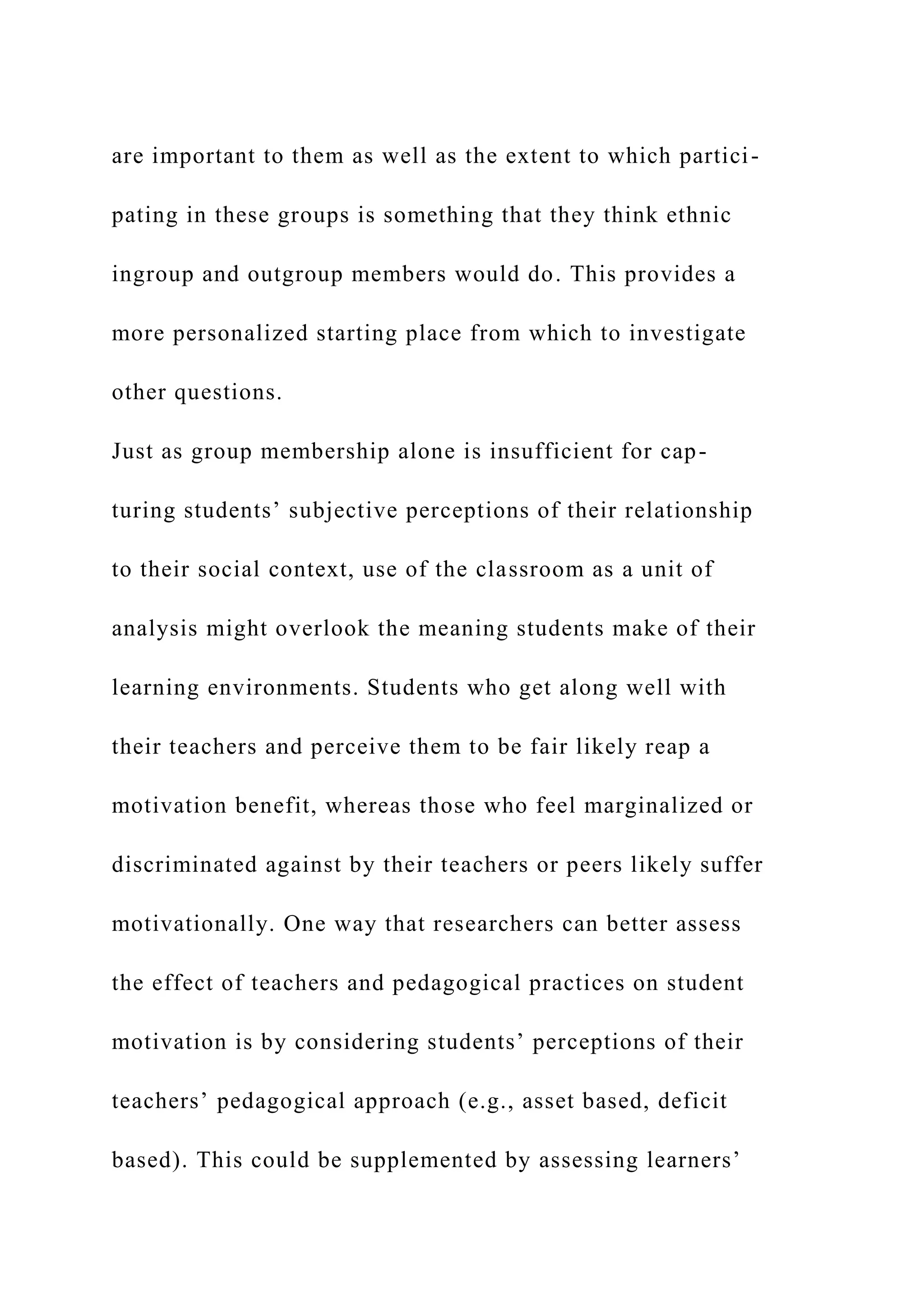 are important to them as well as the extent to which partici-
pating in these groups is something that they think ethnic
ingroup and outgroup members would do. This provides a
more personalized starting place from which to investigate
other questions.
Just as group membership alone is insufficient for cap-
turing students’ subjective perceptions of their relationship
to their social context, use of the classroom as a unit of
analysis might overlook the meaning students make of their
learning environments. Students who get along well with
their teachers and perceive them to be fair likely reap a
motivation benefit, whereas those who feel marginalized or
discriminated against by their teachers or peers likely suffer
motivationally. One way that researchers can better assess
the effect of teachers and pedagogical practices on student
motivation is by considering students’ perceptions of their
teachers’ pedagogical approach (e.g., asset based, deficit
based). This could be supplemented by assessing learners’
 