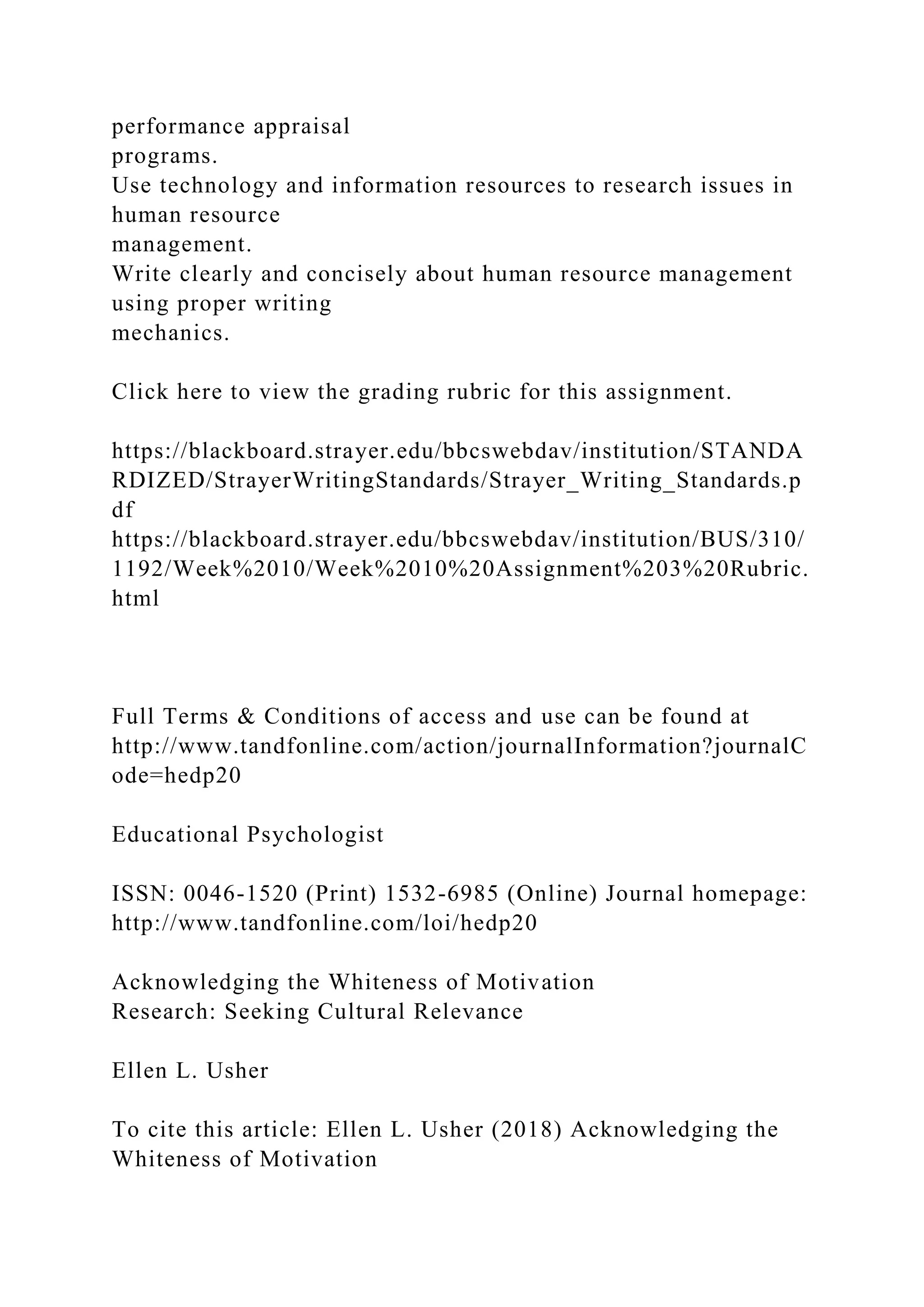 performance appraisal
programs.
Use technology and information resources to research issues in
human resource
management.
Write clearly and concisely about human resource management
using proper writing
mechanics.
Click here to view the grading rubric for this assignment.
https://blackboard.strayer.edu/bbcswebdav/institution/STANDA
RDIZED/StrayerWritingStandards/Strayer_Writing_Standards.p
df
https://blackboard.strayer.edu/bbcswebdav/institution/BUS/310/
1192/Week%2010/Week%2010%20Assignment%203%20Rubric.
html
Full Terms & Conditions of access and use can be found at
http://www.tandfonline.com/action/journalInformation?journalC
ode=hedp20
Educational Psychologist
ISSN: 0046-1520 (Print) 1532-6985 (Online) Journal homepage:
http://www.tandfonline.com/loi/hedp20
Acknowledging the Whiteness of Motivation
Research: Seeking Cultural Relevance
Ellen L. Usher
To cite this article: Ellen L. Usher (2018) Acknowledging the
Whiteness of Motivation
 