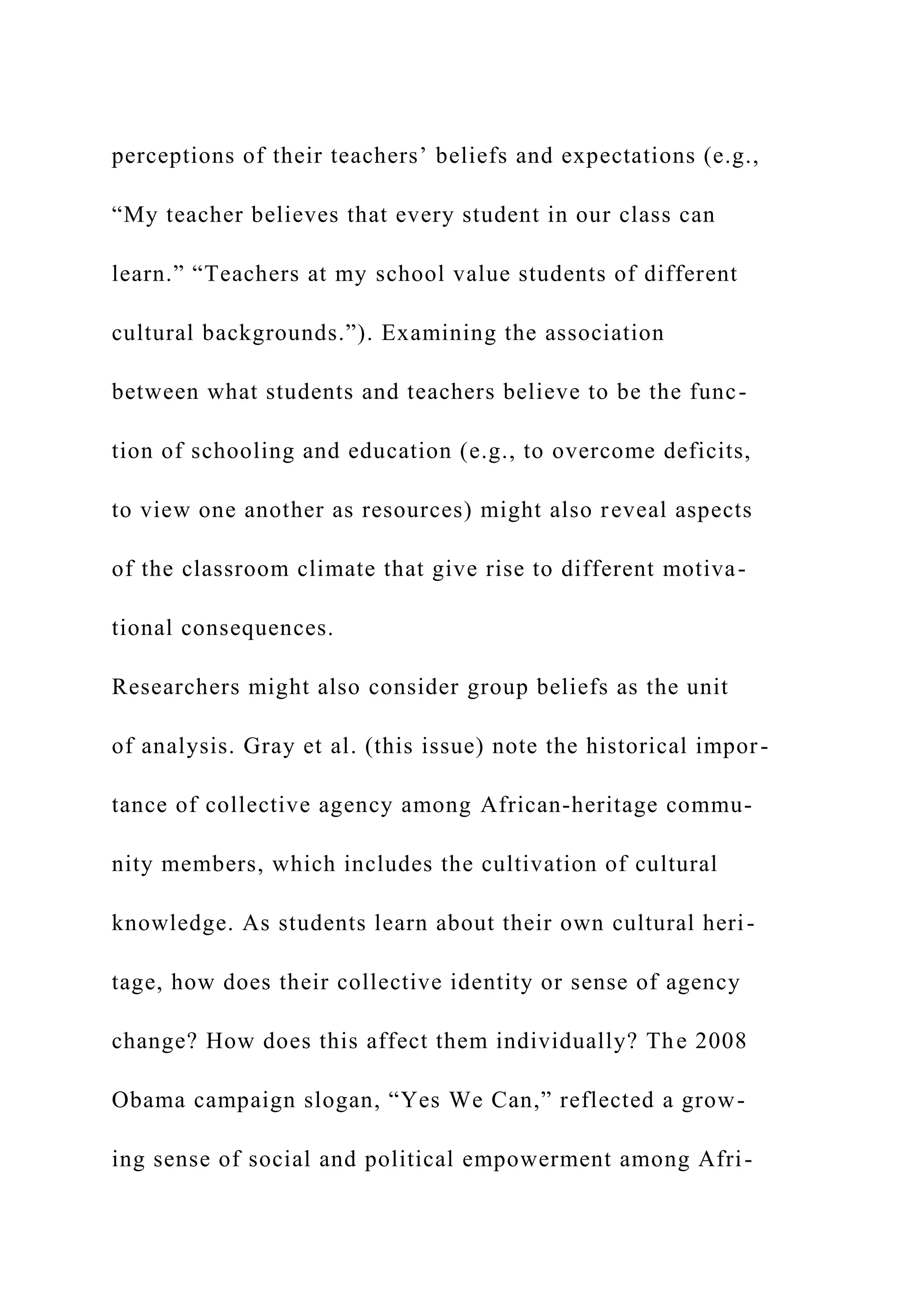 perceptions of their teachers’ beliefs and expectations (e.g.,
“My teacher believes that every student in our class can
learn.” “Teachers at my school value students of different
cultural backgrounds.”). Examining the association
between what students and teachers believe to be the func-
tion of schooling and education (e.g., to overcome deficits,
to view one another as resources) might also reveal aspects
of the classroom climate that give rise to different motiva-
tional consequences.
Researchers might also consider group beliefs as the unit
of analysis. Gray et al. (this issue) note the historical impor-
tance of collective agency among African-heritage commu-
nity members, which includes the cultivation of cultural
knowledge. As students learn about their own cultural heri-
tage, how does their collective identity or sense of agency
change? How does this affect them individually? The 2008
Obama campaign slogan, “Yes We Can,” reflected a grow-
ing sense of social and political empowerment among Afri-
 