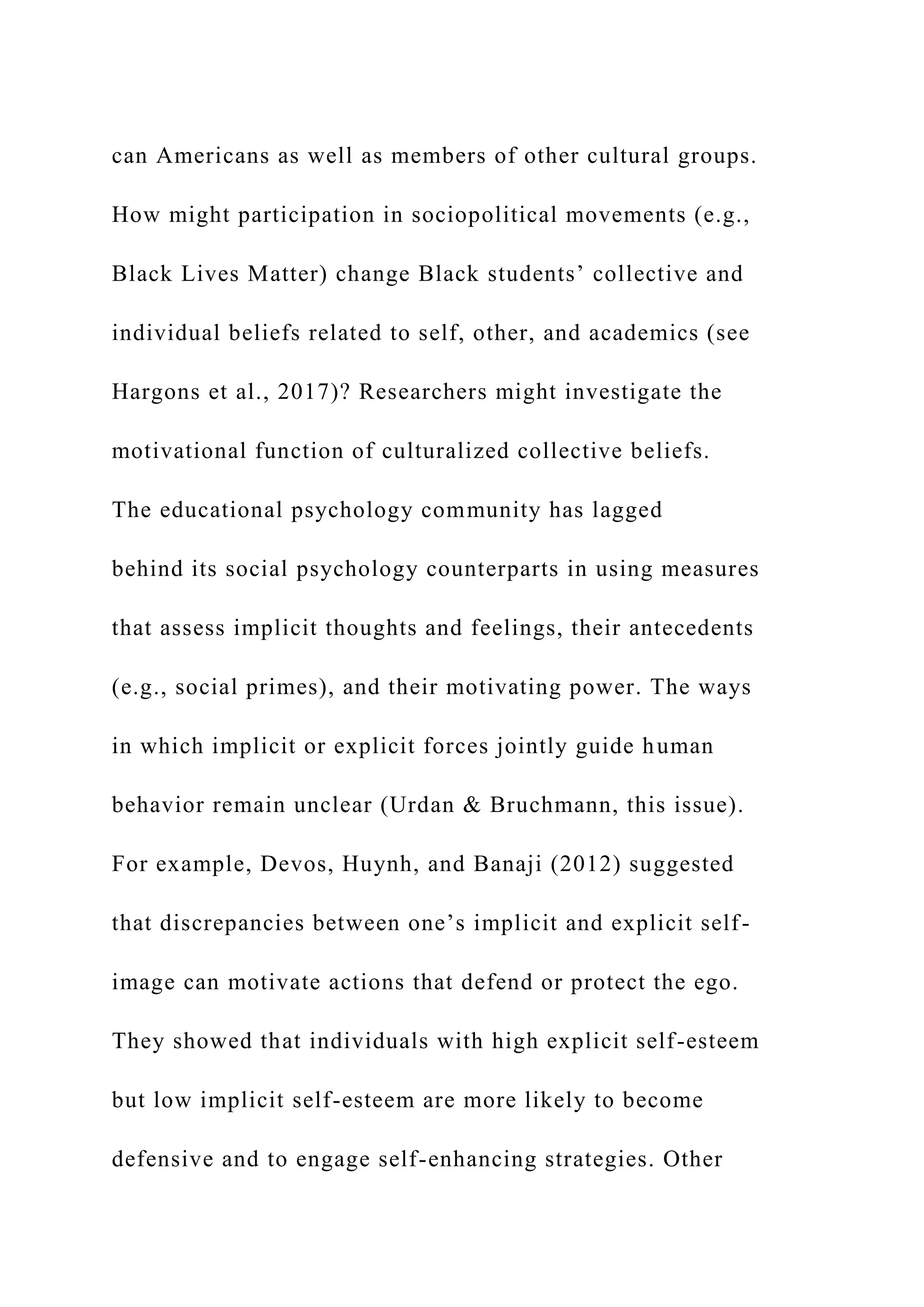can Americans as well as members of other cultural groups.
How might participation in sociopolitical movements (e.g.,
Black Lives Matter) change Black students’ collective and
individual beliefs related to self, other, and academics (see
Hargons et al., 2017)? Researchers might investigate the
motivational function of culturalized collective beliefs.
The educational psychology community has lagged
behind its social psychology counterparts in using measures
that assess implicit thoughts and feelings, their antecedents
(e.g., social primes), and their motivating power. The ways
in which implicit or explicit forces jointly guide human
behavior remain unclear (Urdan & Bruchmann, this issue).
For example, Devos, Huynh, and Banaji (2012) suggested
that discrepancies between one’s implicit and explicit self-
image can motivate actions that defend or protect the ego.
They showed that individuals with high explicit self-esteem
but low implicit self-esteem are more likely to become
defensive and to engage self-enhancing strategies. Other
 