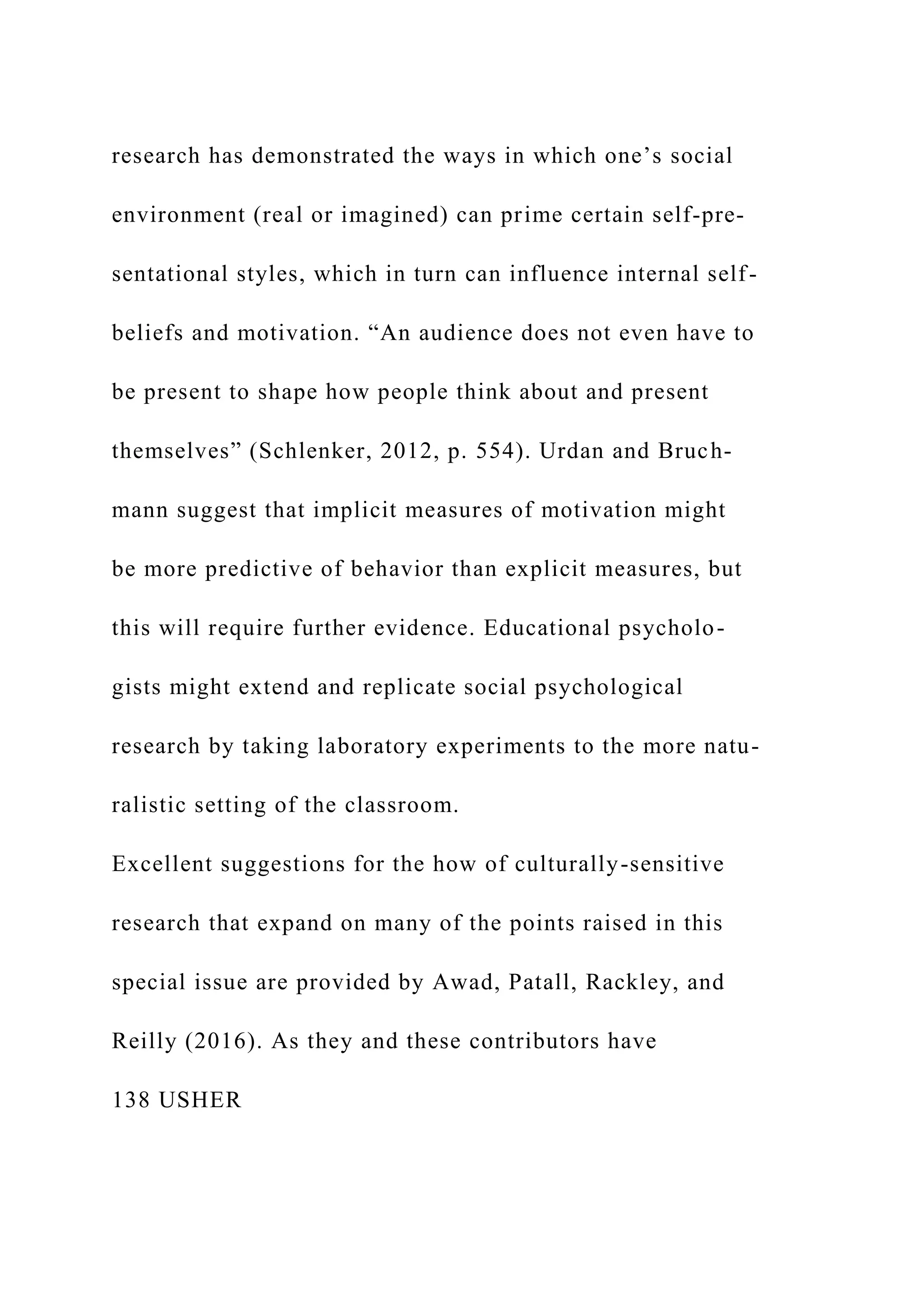 research has demonstrated the ways in which one’s social
environment (real or imagined) can prime certain self-pre-
sentational styles, which in turn can influence internal self-
beliefs and motivation. “An audience does not even have to
be present to shape how people think about and present
themselves” (Schlenker, 2012, p. 554). Urdan and Bruch-
mann suggest that implicit measures of motivation might
be more predictive of behavior than explicit measures, but
this will require further evidence. Educational psycholo-
gists might extend and replicate social psychological
research by taking laboratory experiments to the more natu-
ralistic setting of the classroom.
Excellent suggestions for the how of culturally-sensitive
research that expand on many of the points raised in this
special issue are provided by Awad, Patall, Rackley, and
Reilly (2016). As they and these contributors have
138 USHER
 