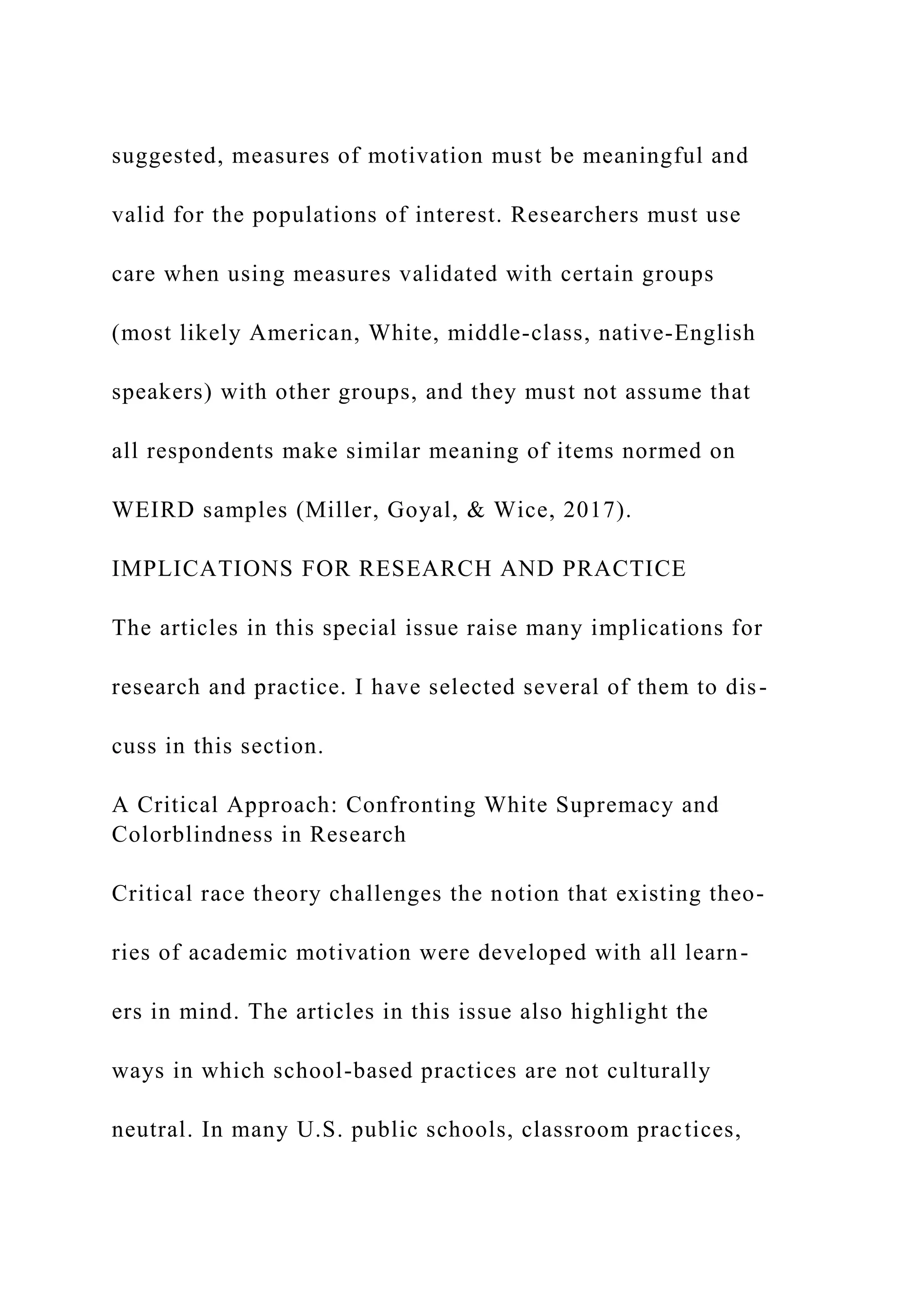 suggested, measures of motivation must be meaningful and
valid for the populations of interest. Researchers must use
care when using measures validated with certain groups
(most likely American, White, middle-class, native-English
speakers) with other groups, and they must not assume that
all respondents make similar meaning of items normed on
WEIRD samples (Miller, Goyal, & Wice, 2017).
IMPLICATIONS FOR RESEARCH AND PRACTICE
The articles in this special issue raise many implications for
research and practice. I have selected several of them to dis-
cuss in this section.
A Critical Approach: Confronting White Supremacy and
Colorblindness in Research
Critical race theory challenges the notion that existing theo-
ries of academic motivation were developed with all learn-
ers in mind. The articles in this issue also highlight the
ways in which school-based practices are not culturally
neutral. In many U.S. public schools, classroom practices,
 