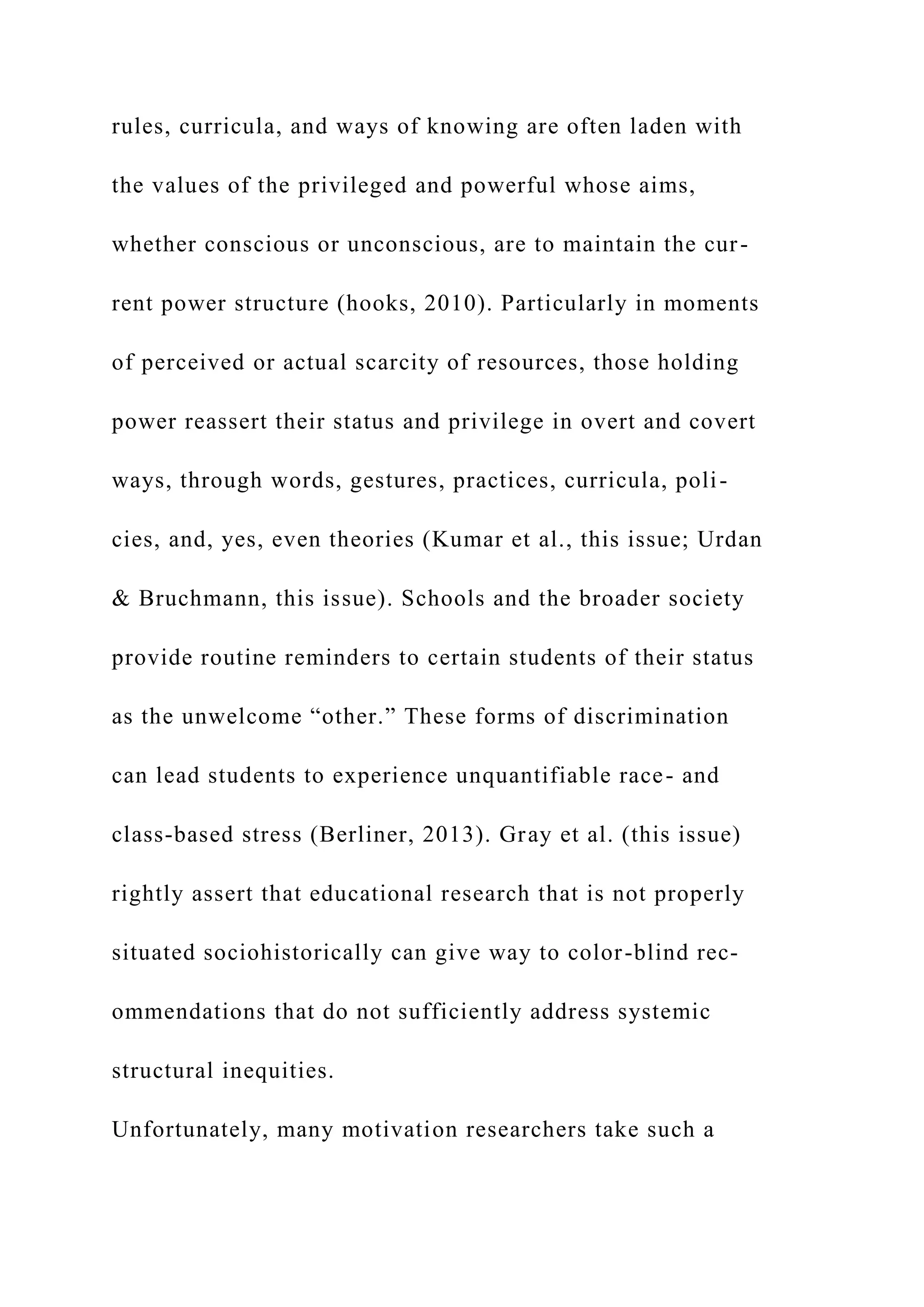 rules, curricula, and ways of knowing are often laden with
the values of the privileged and powerful whose aims,
whether conscious or unconscious, are to maintain the cur-
rent power structure (hooks, 2010). Particularly in moments
of perceived or actual scarcity of resources, those holding
power reassert their status and privilege in overt and covert
ways, through words, gestures, practices, curricula, poli-
cies, and, yes, even theories (Kumar et al., this issue; Urdan
& Bruchmann, this issue). Schools and the broader society
provide routine reminders to certain students of their status
as the unwelcome “other.” These forms of discrimination
can lead students to experience unquantifiable race- and
class-based stress (Berliner, 2013). Gray et al. (this issue)
rightly assert that educational research that is not properly
situated sociohistorically can give way to color-blind rec-
ommendations that do not sufficiently address systemic
structural inequities.
Unfortunately, many motivation researchers take such a
 