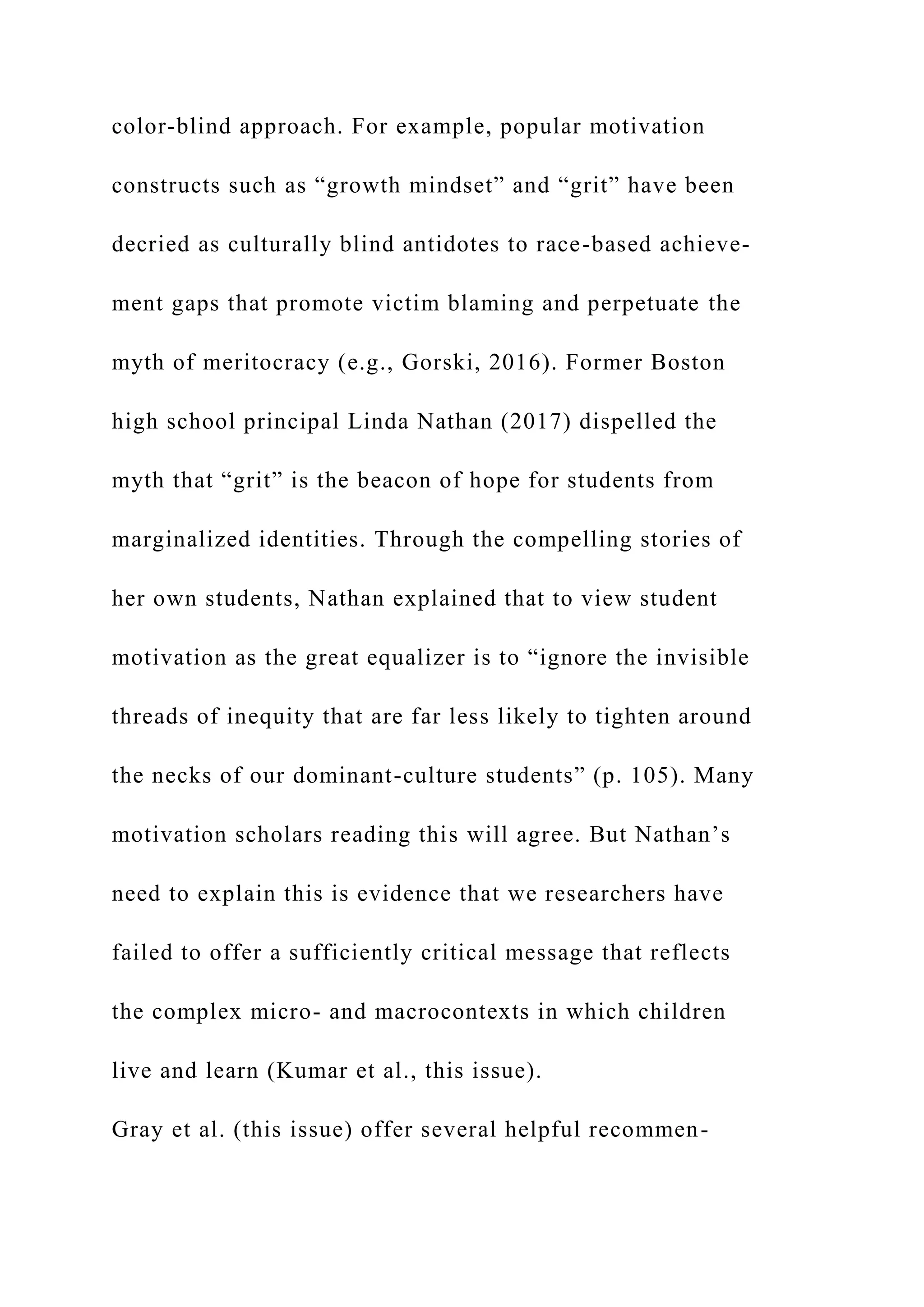 color-blind approach. For example, popular motivation
constructs such as “growth mindset” and “grit” have been
decried as culturally blind antidotes to race-based achieve-
ment gaps that promote victim blaming and perpetuate the
myth of meritocracy (e.g., Gorski, 2016). Former Boston
high school principal Linda Nathan (2017) dispelled the
myth that “grit” is the beacon of hope for students from
marginalized identities. Through the compelling stories of
her own students, Nathan explained that to view student
motivation as the great equalizer is to “ignore the invisible
threads of inequity that are far less likely to tighten around
the necks of our dominant-culture students” (p. 105). Many
motivation scholars reading this will agree. But Nathan’s
need to explain this is evidence that we researchers have
failed to offer a sufficiently critical message that reflects
the complex micro- and macrocontexts in which children
live and learn (Kumar et al., this issue).
Gray et al. (this issue) offer several helpful recommen-
 