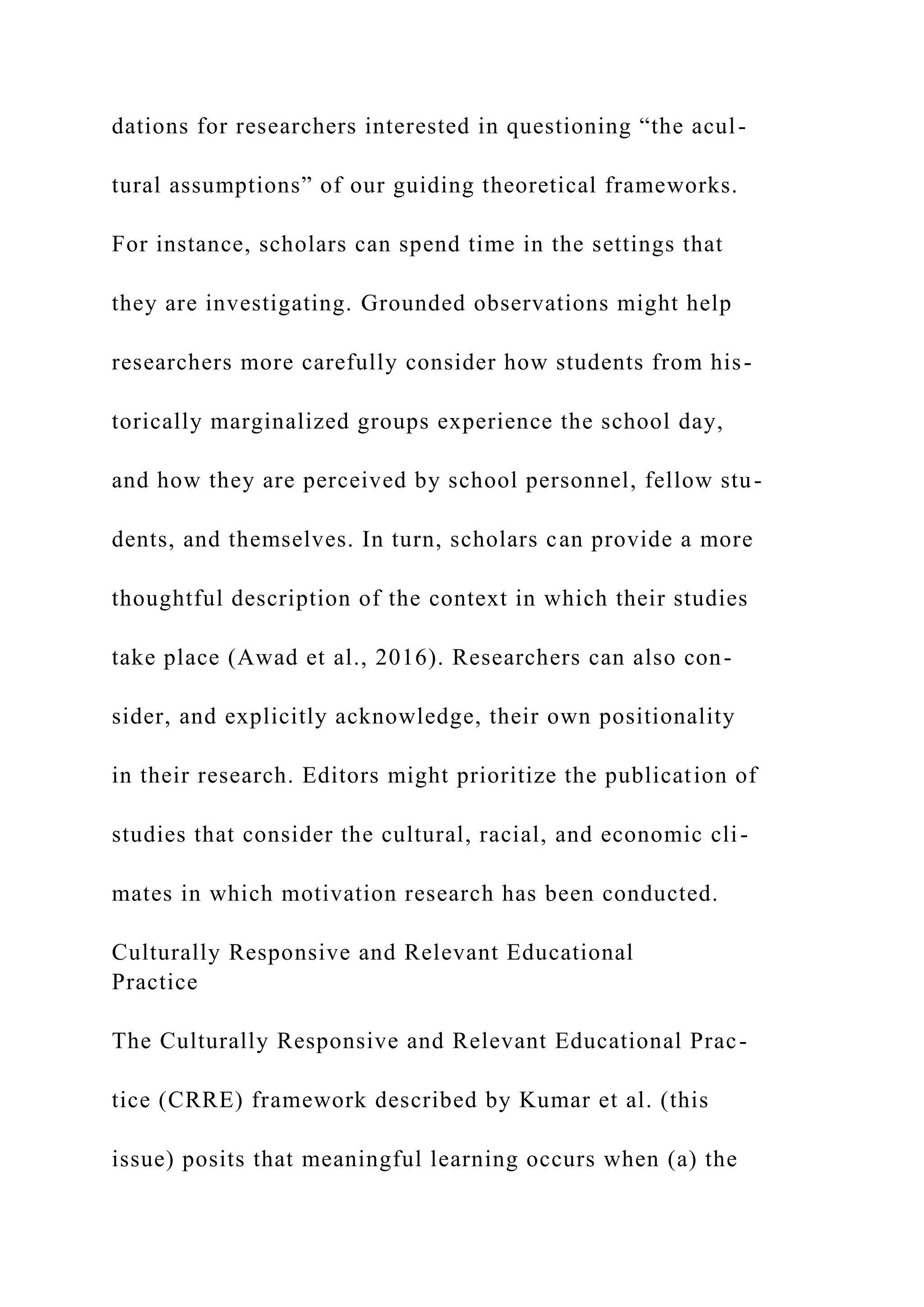 dations for researchers interested in questioning “the acul-
tural assumptions” of our guiding theoretical frameworks.
For instance, scholars can spend time in the settings that
they are investigating. Grounded observations might help
researchers more carefully consider how students from his-
torically marginalized groups experience the school day,
and how they are perceived by school personnel, fellow stu-
dents, and themselves. In turn, scholars can provide a more
thoughtful description of the context in which their studies
take place (Awad et al., 2016). Researchers can also con-
sider, and explicitly acknowledge, their own positionality
in their research. Editors might prioritize the publication of
studies that consider the cultural, racial, and economic cli-
mates in which motivation research has been conducted.
Culturally Responsive and Relevant Educational
Practice
The Culturally Responsive and Relevant Educational Prac-
tice (CRRE) framework described by Kumar et al. (this
issue) posits that meaningful learning occurs when (a) the
 