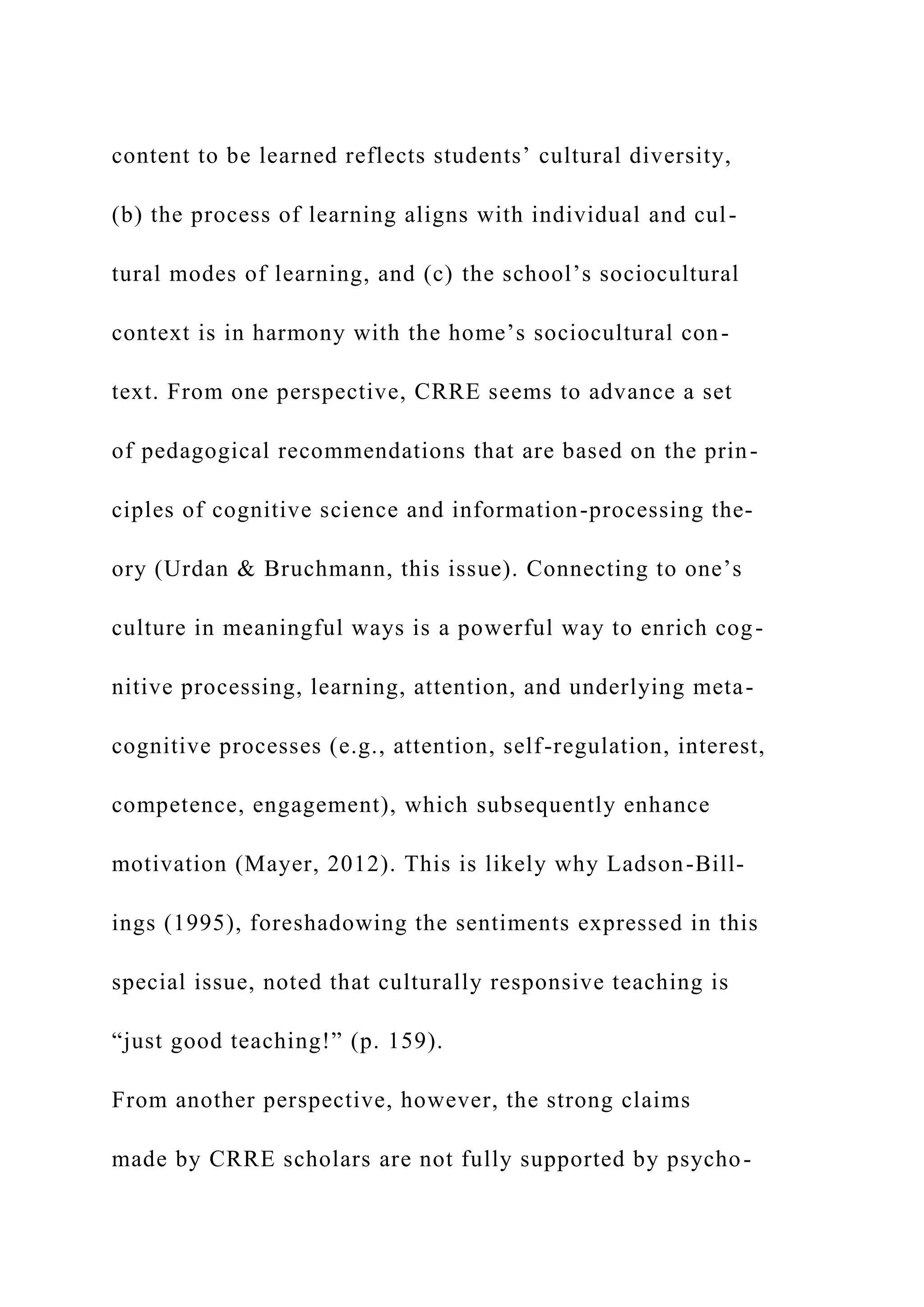 content to be learned reflects students’ cultural diversity,
(b) the process of learning aligns with individual and cul-
tural modes of learning, and (c) the school’s sociocultural
context is in harmony with the home’s sociocultural con-
text. From one perspective, CRRE seems to advance a set
of pedagogical recommendations that are based on the prin-
ciples of cognitive science and information-processing the-
ory (Urdan & Bruchmann, this issue). Connecting to one’s
culture in meaningful ways is a powerful way to enrich cog-
nitive processing, learning, attention, and underlying meta-
cognitive processes (e.g., attention, self-regulation, interest,
competence, engagement), which subsequently enhance
motivation (Mayer, 2012). This is likely why Ladson-Bill-
ings (1995), foreshadowing the sentiments expressed in this
special issue, noted that culturally responsive teaching is
“just good teaching!” (p. 159).
From another perspective, however, the strong claims
made by CRRE scholars are not fully supported by psycho-
 