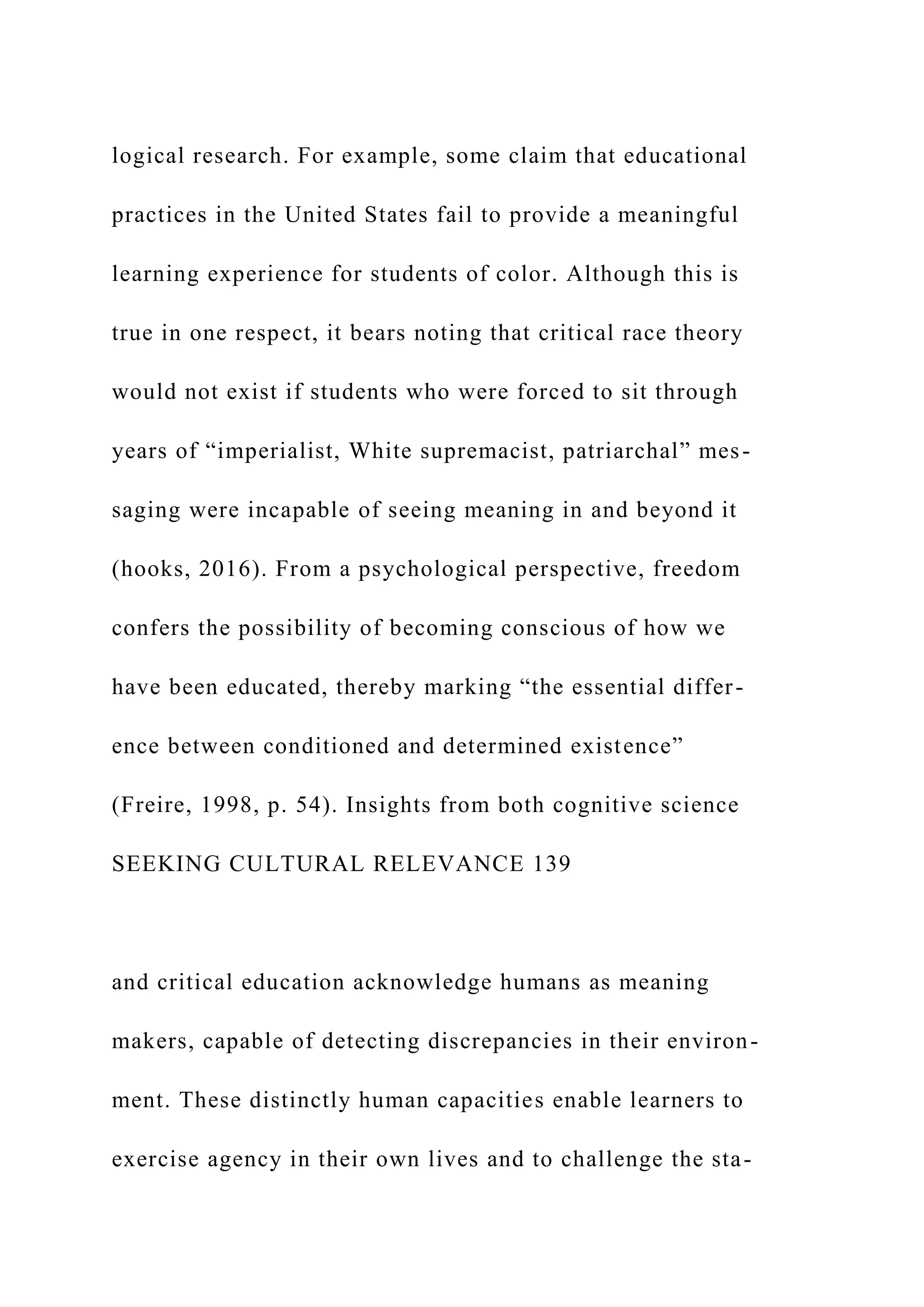 logical research. For example, some claim that educational
practices in the United States fail to provide a meaningful
learning experience for students of color. Although this is
true in one respect, it bears noting that critical race theory
would not exist if students who were forced to sit through
years of “imperialist, White supremacist, patriarchal” mes-
saging were incapable of seeing meaning in and beyond it
(hooks, 2016). From a psychological perspective, freedom
confers the possibility of becoming conscious of how we
have been educated, thereby marking “the essential differ-
ence between conditioned and determined existence”
(Freire, 1998, p. 54). Insights from both cognitive science
SEEKING CULTURAL RELEVANCE 139
and critical education acknowledge humans as meaning
makers, capable of detecting discrepancies in their environ-
ment. These distinctly human capacities enable learners to
exercise agency in their own lives and to challenge the sta-
 