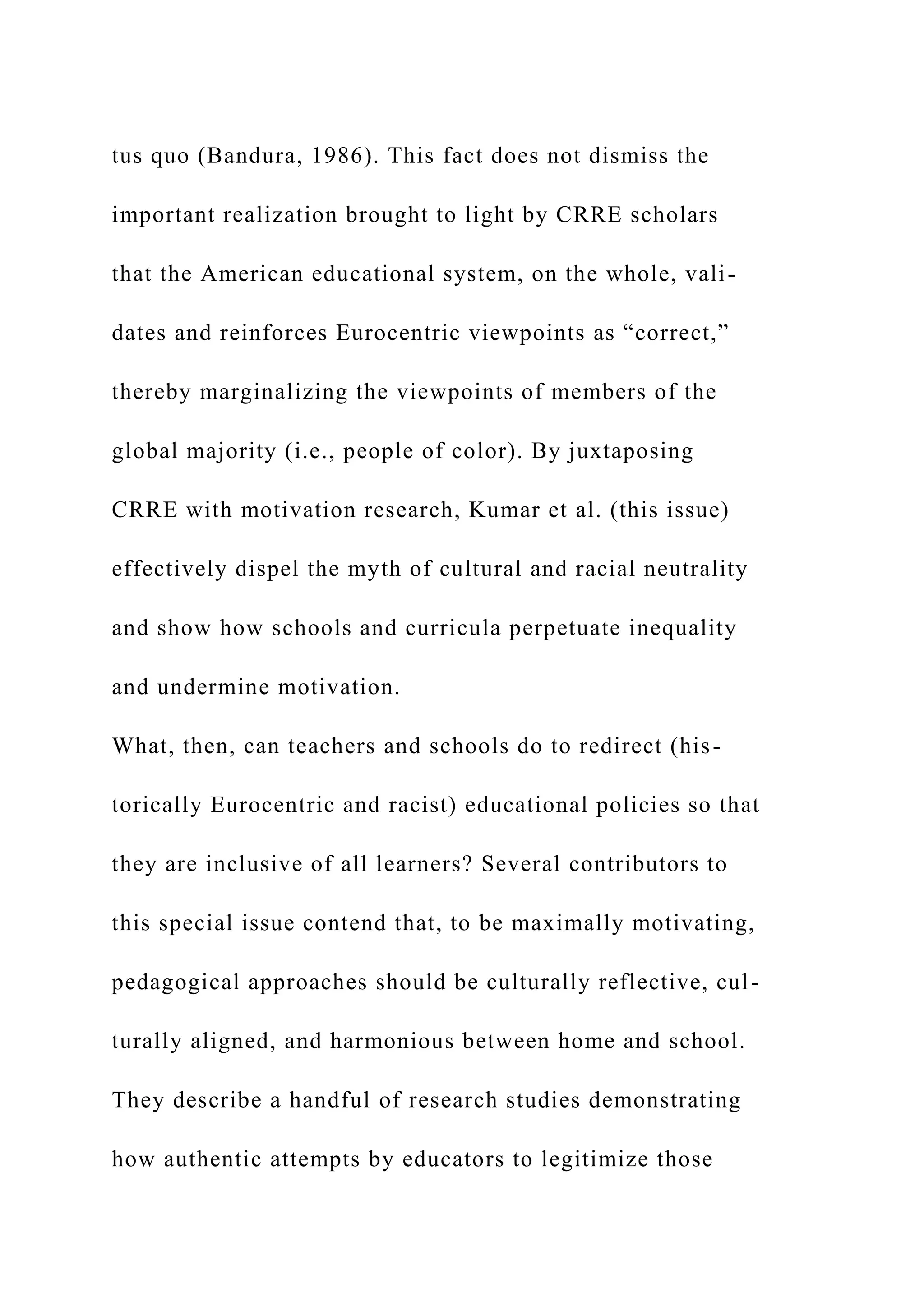 tus quo (Bandura, 1986). This fact does not dismiss the
important realization brought to light by CRRE scholars
that the American educational system, on the whole, vali-
dates and reinforces Eurocentric viewpoints as “correct,”
thereby marginalizing the viewpoints of members of the
global majority (i.e., people of color). By juxtaposing
CRRE with motivation research, Kumar et al. (this issue)
effectively dispel the myth of cultural and racial neutrality
and show how schools and curricula perpetuate inequality
and undermine motivation.
What, then, can teachers and schools do to redirect (his-
torically Eurocentric and racist) educational policies so that
they are inclusive of all learners? Several contributors to
this special issue contend that, to be maximally motivating,
pedagogical approaches should be culturally reflective, cul-
turally aligned, and harmonious between home and school.
They describe a handful of research studies demonstrating
how authentic attempts by educators to legitimize those
 
