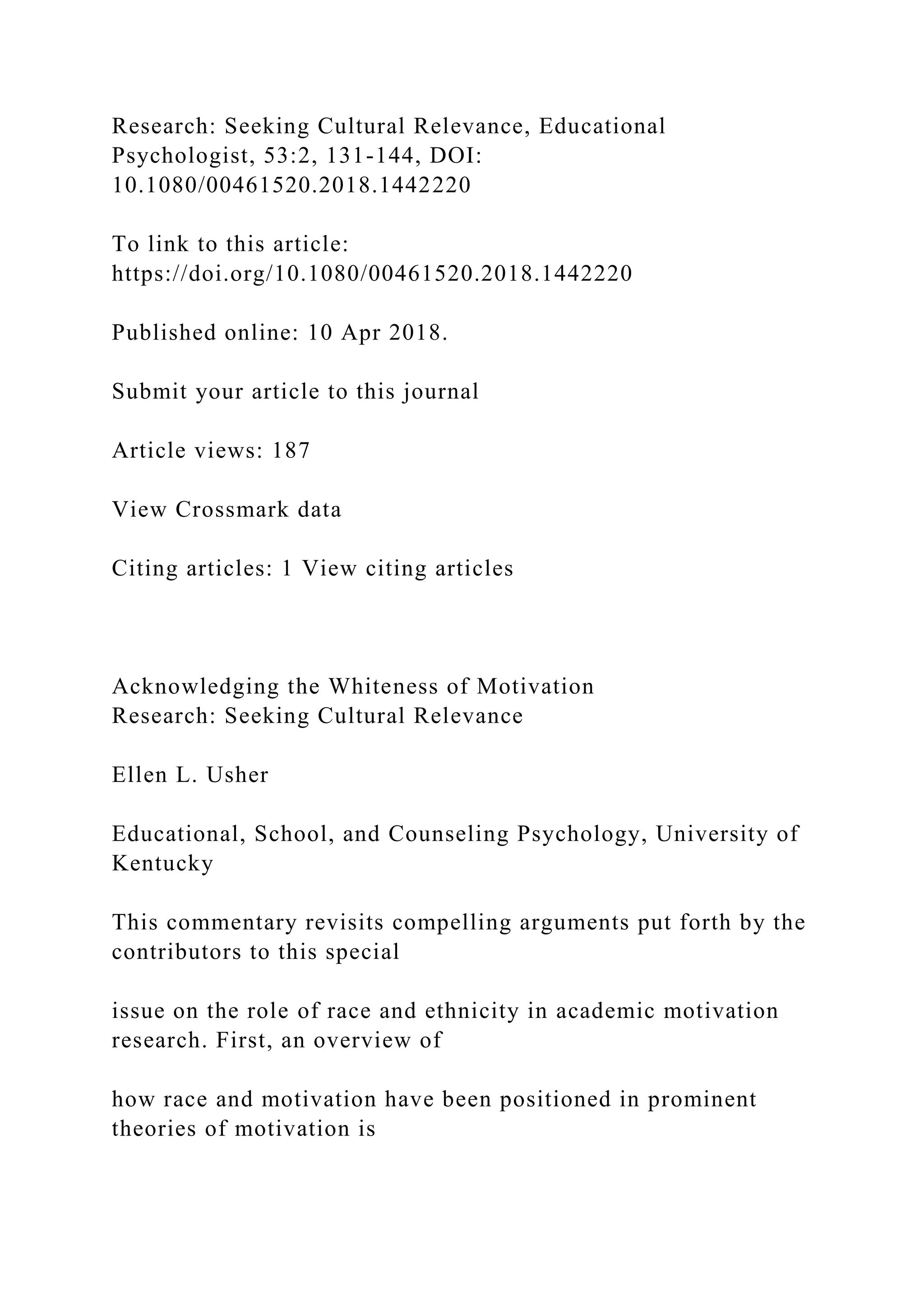 Research: Seeking Cultural Relevance, Educational
Psychologist, 53:2, 131-144, DOI:
10.1080/00461520.2018.1442220
To link to this article:
https://doi.org/10.1080/00461520.2018.1442220
Published online: 10 Apr 2018.
Submit your article to this journal
Article views: 187
View Crossmark data
Citing articles: 1 View citing articles
Acknowledging the Whiteness of Motivation
Research: Seeking Cultural Relevance
Ellen L. Usher
Educational, School, and Counseling Psychology, University of
Kentucky
This commentary revisits compelling arguments put forth by the
contributors to this special
issue on the role of race and ethnicity in academic motivation
research. First, an overview of
how race and motivation have been positioned in prominent
theories of motivation is
 
