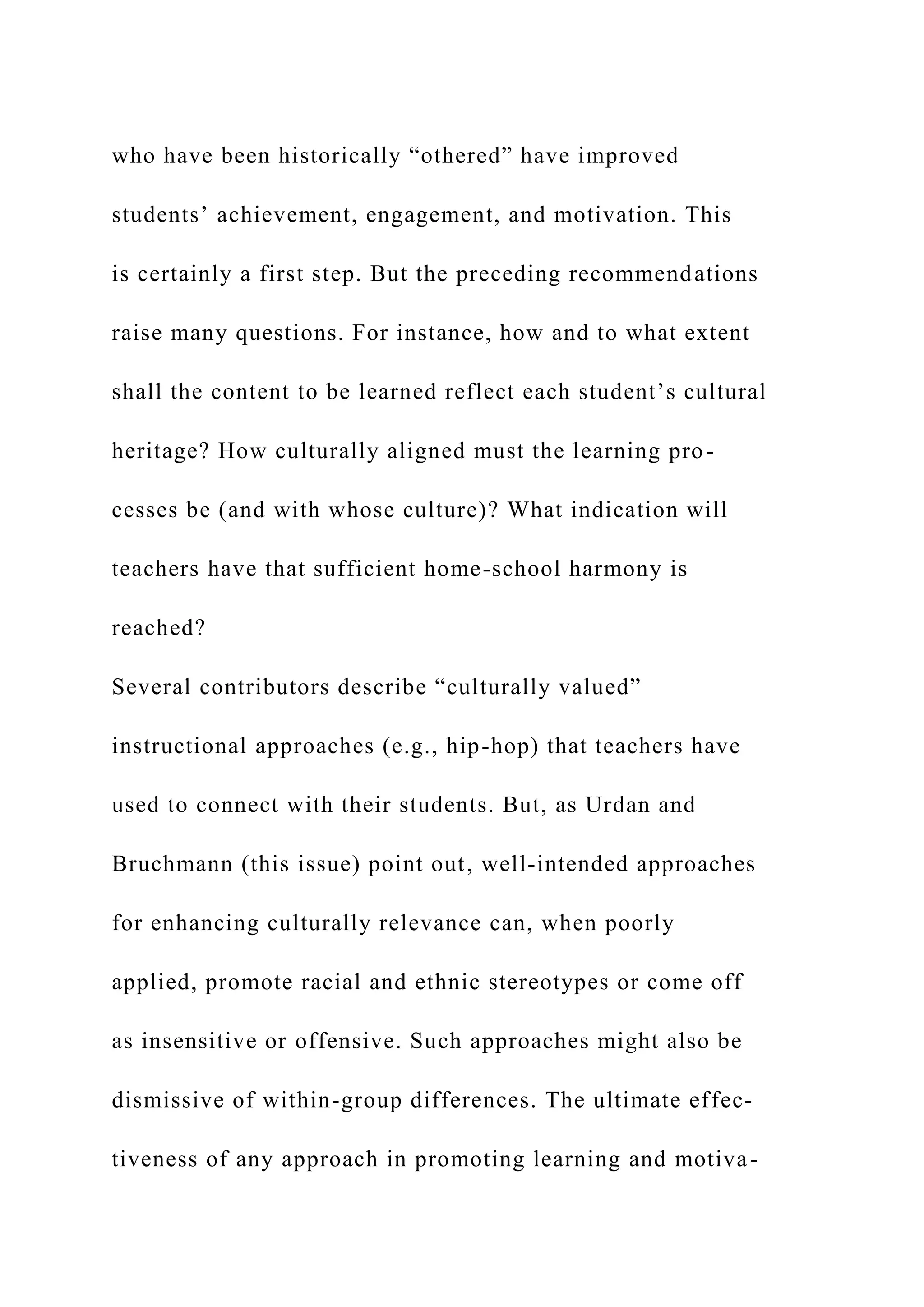 who have been historically “othered” have improved
students’ achievement, engagement, and motivation. This
is certainly a first step. But the preceding recommendations
raise many questions. For instance, how and to what extent
shall the content to be learned reflect each student’s cultural
heritage? How culturally aligned must the learning pro-
cesses be (and with whose culture)? What indication will
teachers have that sufficient home-school harmony is
reached?
Several contributors describe “culturally valued”
instructional approaches (e.g., hip-hop) that teachers have
used to connect with their students. But, as Urdan and
Bruchmann (this issue) point out, well-intended approaches
for enhancing culturally relevance can, when poorly
applied, promote racial and ethnic stereotypes or come off
as insensitive or offensive. Such approaches might also be
dismissive of within-group differences. The ultimate effec-
tiveness of any approach in promoting learning and motiva-
 