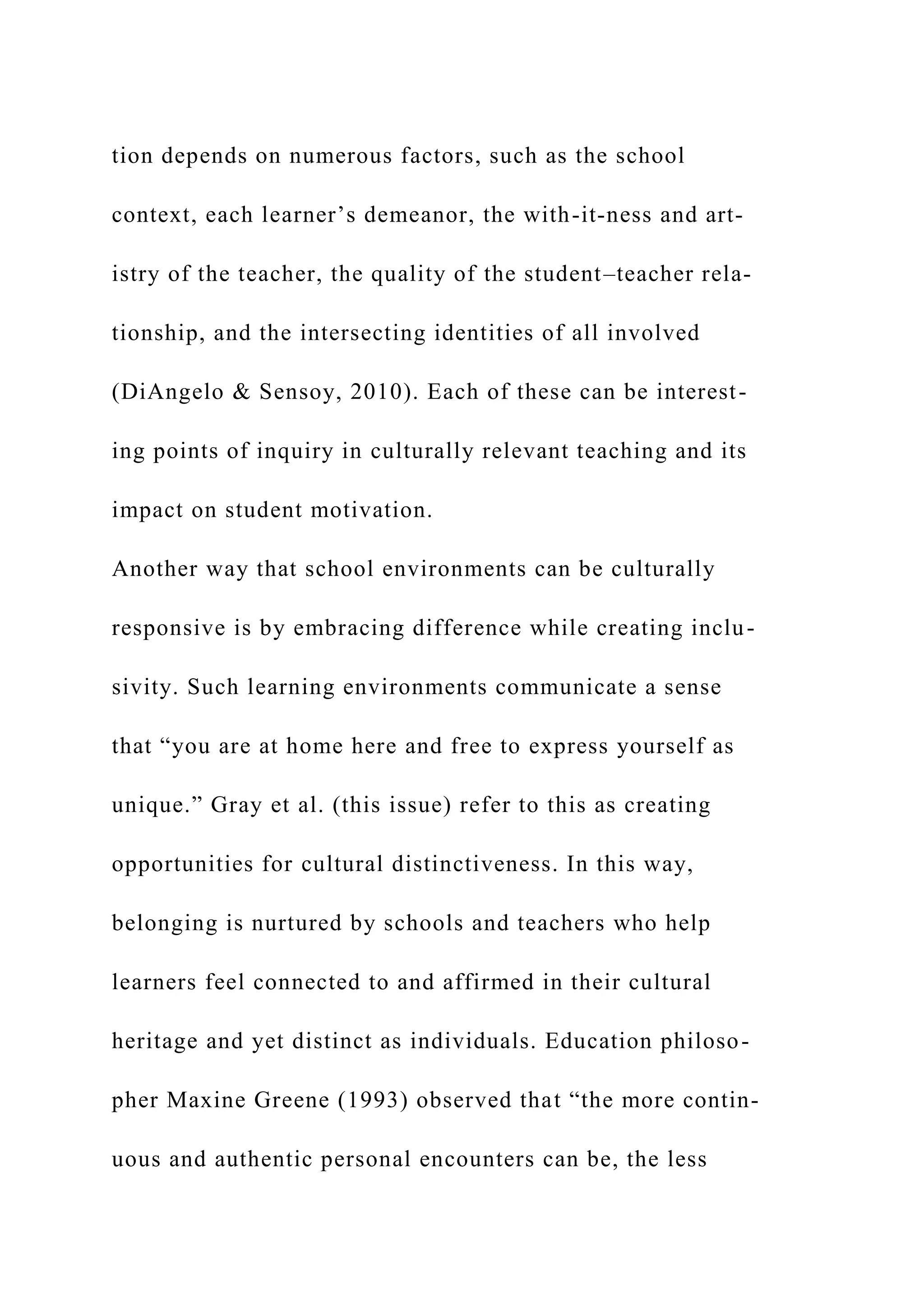 tion depends on numerous factors, such as the school
context, each learner’s demeanor, the with-it-ness and art-
istry of the teacher, the quality of the student–teacher rela-
tionship, and the intersecting identities of all involved
(DiAngelo & Sensoy, 2010). Each of these can be interest-
ing points of inquiry in culturally relevant teaching and its
impact on student motivation.
Another way that school environments can be culturally
responsive is by embracing difference while creating inclu-
sivity. Such learning environments communicate a sense
that “you are at home here and free to express yourself as
unique.” Gray et al. (this issue) refer to this as creating
opportunities for cultural distinctiveness. In this way,
belonging is nurtured by schools and teachers who help
learners feel connected to and affirmed in their cultural
heritage and yet distinct as individuals. Education philoso-
pher Maxine Greene (1993) observed that “the more contin-
uous and authentic personal encounters can be, the less
 