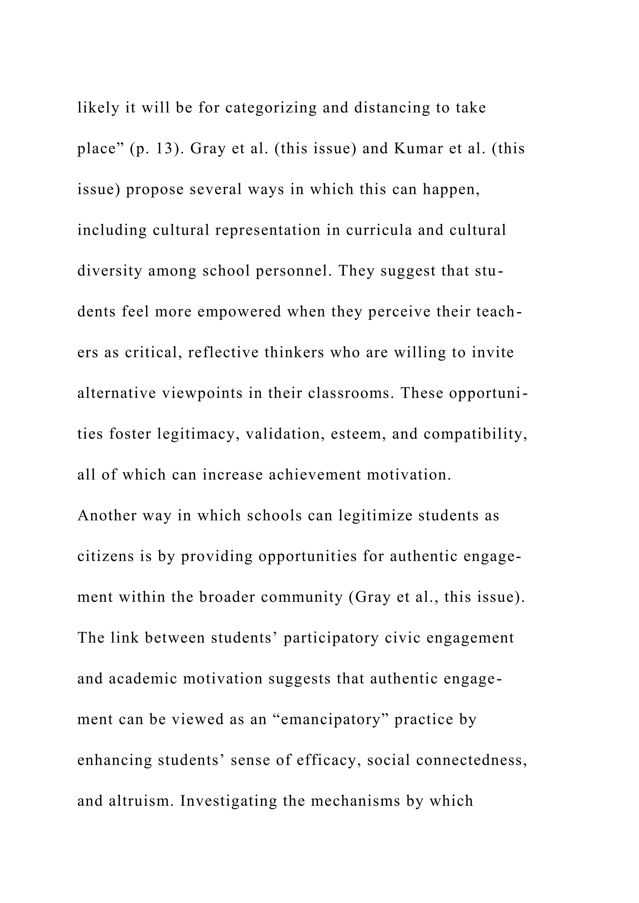 likely it will be for categorizing and distancing to take
place” (p. 13). Gray et al. (this issue) and Kumar et al. (this
issue) propose several ways in which this can happen,
including cultural representation in curricula and cultural
diversity among school personnel. They suggest that stu-
dents feel more empowered when they perceive their teach-
ers as critical, reflective thinkers who are willing to invite
alternative viewpoints in their classrooms. These opportuni-
ties foster legitimacy, validation, esteem, and compatibility,
all of which can increase achievement motivation.
Another way in which schools can legitimize students as
citizens is by providing opportunities for authentic engage-
ment within the broader community (Gray et al., this issue).
The link between students’ participatory civic engagement
and academic motivation suggests that authentic engage-
ment can be viewed as an “emancipatory” practice by
enhancing students’ sense of efficacy, social connectedness,
and altruism. Investigating the mechanisms by which
 