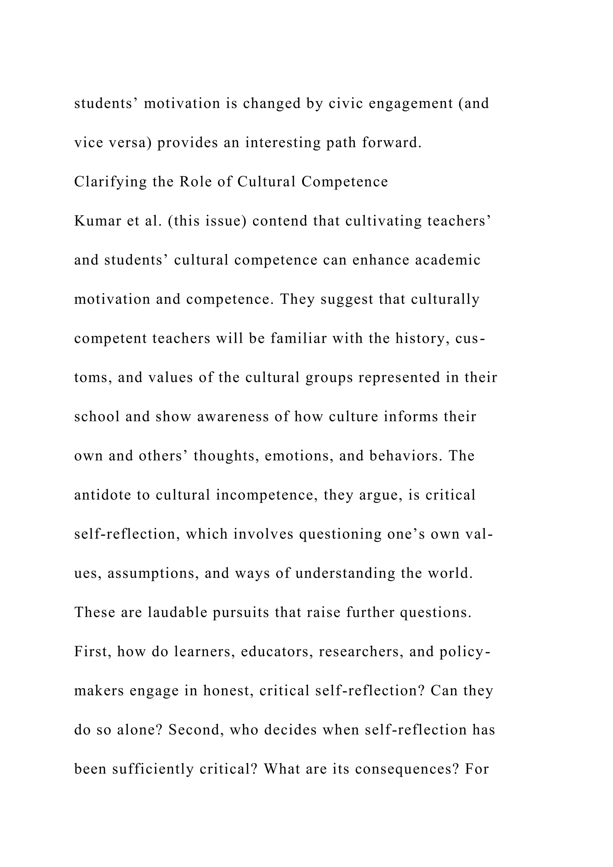 students’ motivation is changed by civic engagement (and
vice versa) provides an interesting path forward.
Clarifying the Role of Cultural Competence
Kumar et al. (this issue) contend that cultivating teachers’
and students’ cultural competence can enhance academic
motivation and competence. They suggest that culturally
competent teachers will be familiar with the history, cus-
toms, and values of the cultural groups represented in their
school and show awareness of how culture informs their
own and others’ thoughts, emotions, and behaviors. The
antidote to cultural incompetence, they argue, is critical
self-reflection, which involves questioning one’s own val-
ues, assumptions, and ways of understanding the world.
These are laudable pursuits that raise further questions.
First, how do learners, educators, researchers, and policy-
makers engage in honest, critical self-reflection? Can they
do so alone? Second, who decides when self-reflection has
been sufficiently critical? What are its consequences? For
 