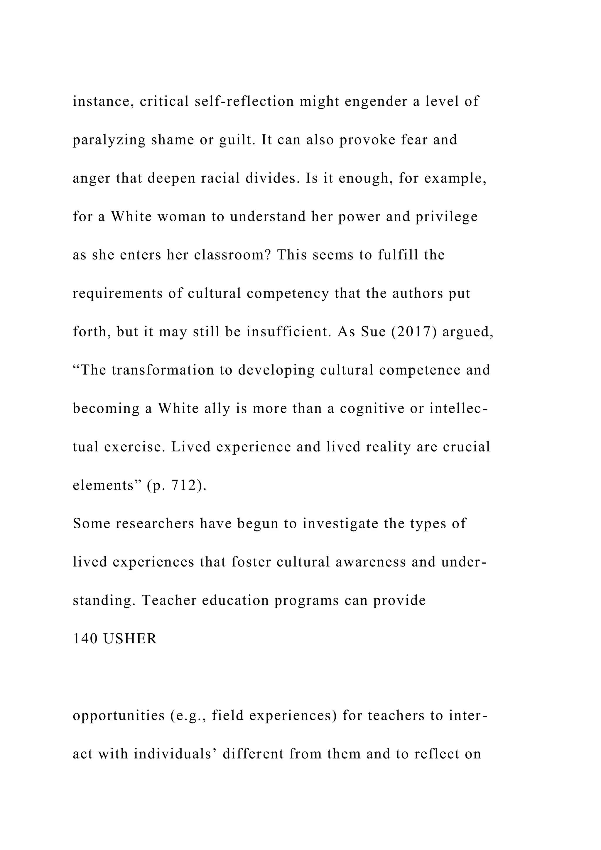 instance, critical self-reflection might engender a level of
paralyzing shame or guilt. It can also provoke fear and
anger that deepen racial divides. Is it enough, for example,
for a White woman to understand her power and privilege
as she enters her classroom? This seems to fulfill the
requirements of cultural competency that the authors put
forth, but it may still be insufficient. As Sue (2017) argued,
“The transformation to developing cultural competence and
becoming a White ally is more than a cognitive or intellec-
tual exercise. Lived experience and lived reality are crucial
elements” (p. 712).
Some researchers have begun to investigate the types of
lived experiences that foster cultural awareness and under-
standing. Teacher education programs can provide
140 USHER
opportunities (e.g., field experiences) for teachers to inter-
act with individuals’ different from them and to reflect on
 