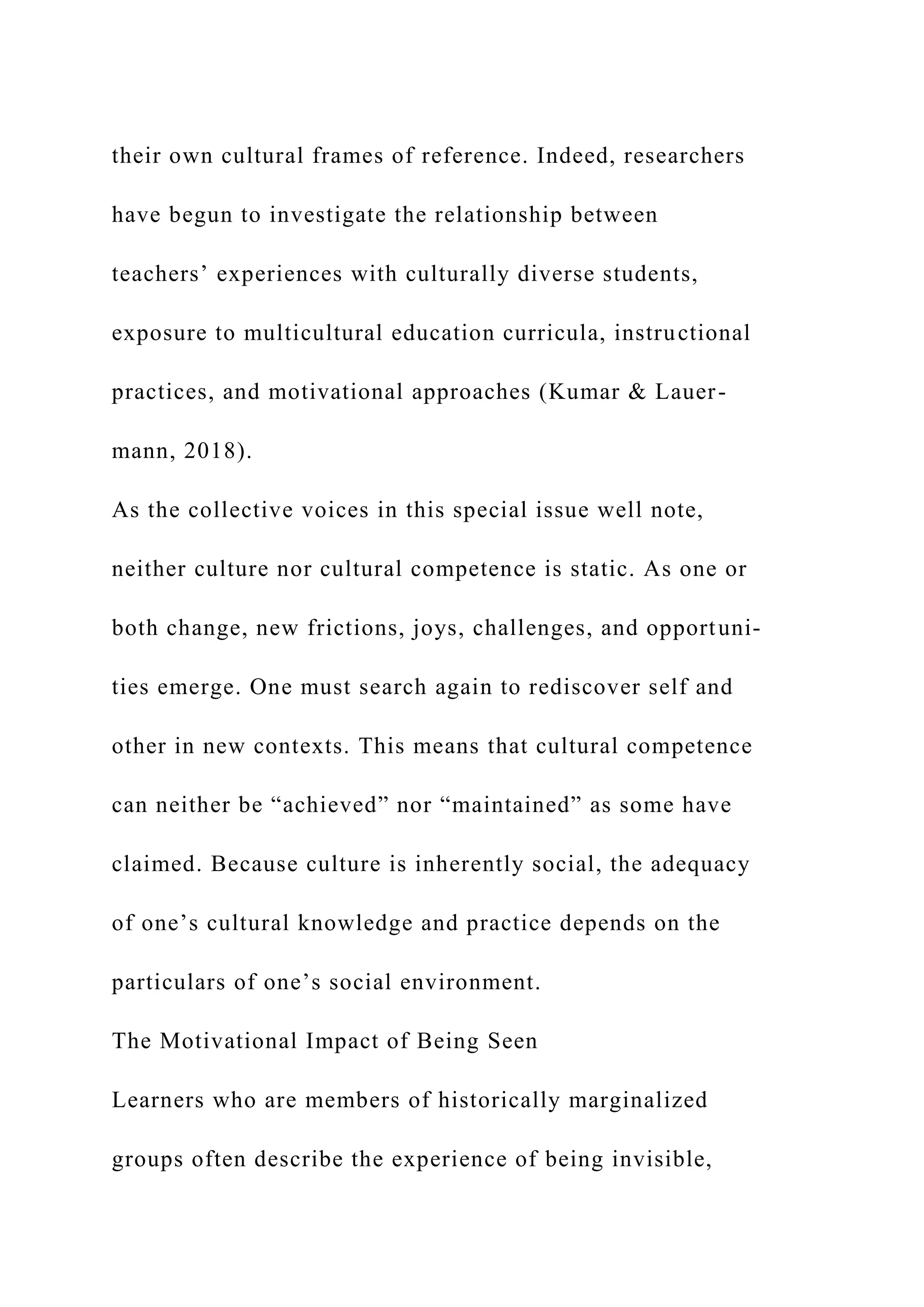 their own cultural frames of reference. Indeed, researchers
have begun to investigate the relationship between
teachers’ experiences with culturally diverse students,
exposure to multicultural education curricula, instructional
practices, and motivational approaches (Kumar & Lauer-
mann, 2018).
As the collective voices in this special issue well note,
neither culture nor cultural competence is static. As one or
both change, new frictions, joys, challenges, and opportuni-
ties emerge. One must search again to rediscover self and
other in new contexts. This means that cultural competence
can neither be “achieved” nor “maintained” as some have
claimed. Because culture is inherently social, the adequacy
of one’s cultural knowledge and practice depends on the
particulars of one’s social environment.
The Motivational Impact of Being Seen
Learners who are members of historically marginalized
groups often describe the experience of being invisible,
 