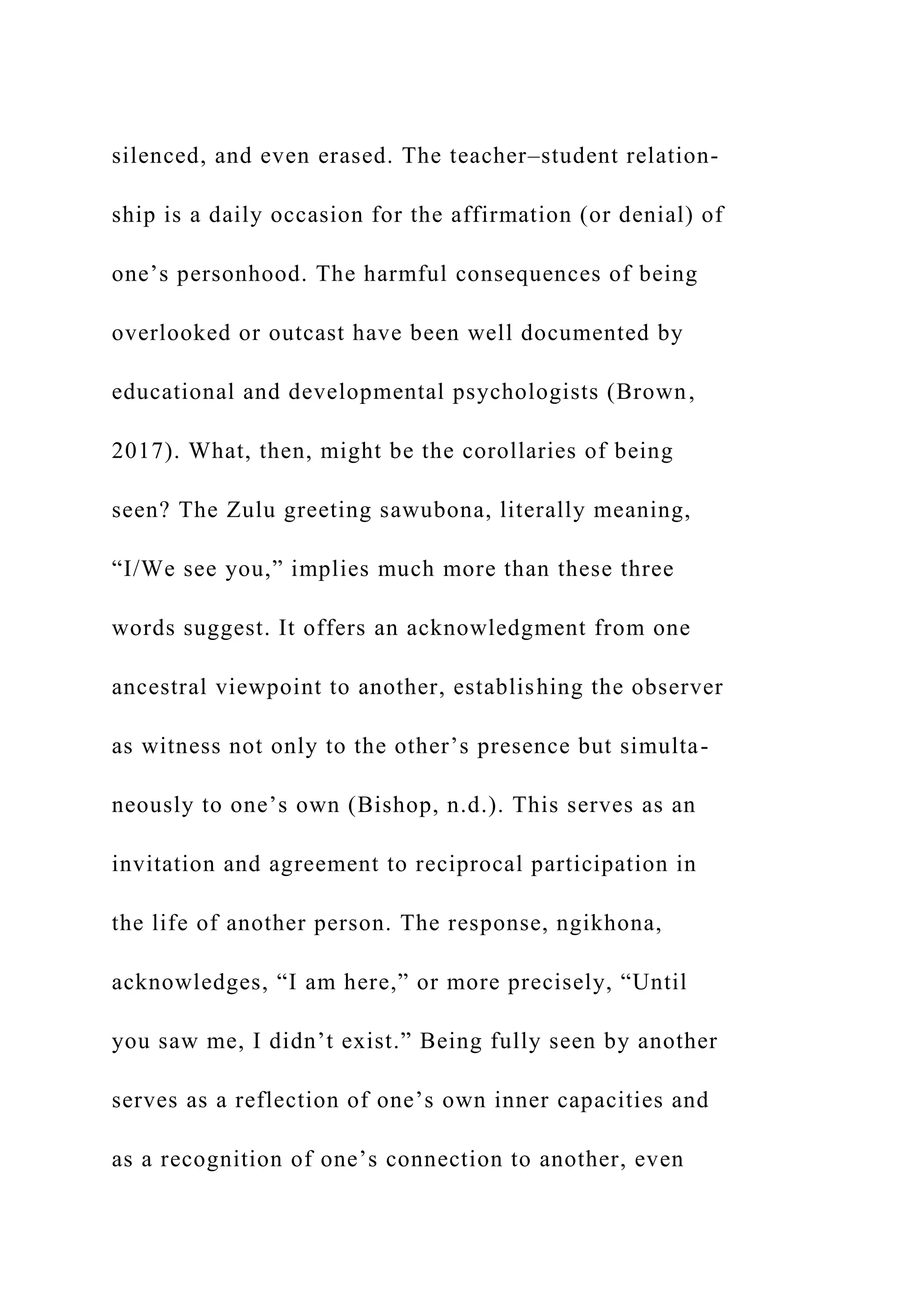 silenced, and even erased. The teacher–student relation-
ship is a daily occasion for the affirmation (or denial) of
one’s personhood. The harmful consequences of being
overlooked or outcast have been well documented by
educational and developmental psychologists (Brown,
2017). What, then, might be the corollaries of being
seen? The Zulu greeting sawubona, literally meaning,
“I/We see you,” implies much more than these three
words suggest. It offers an acknowledgment from one
ancestral viewpoint to another, establishing the observer
as witness not only to the other’s presence but simulta-
neously to one’s own (Bishop, n.d.). This serves as an
invitation and agreement to reciprocal participation in
the life of another person. The response, ngikhona,
acknowledges, “I am here,” or more precisely, “Until
you saw me, I didn’t exist.” Being fully seen by another
serves as a reflection of one’s own inner capacities and
as a recognition of one’s connection to another, even
 