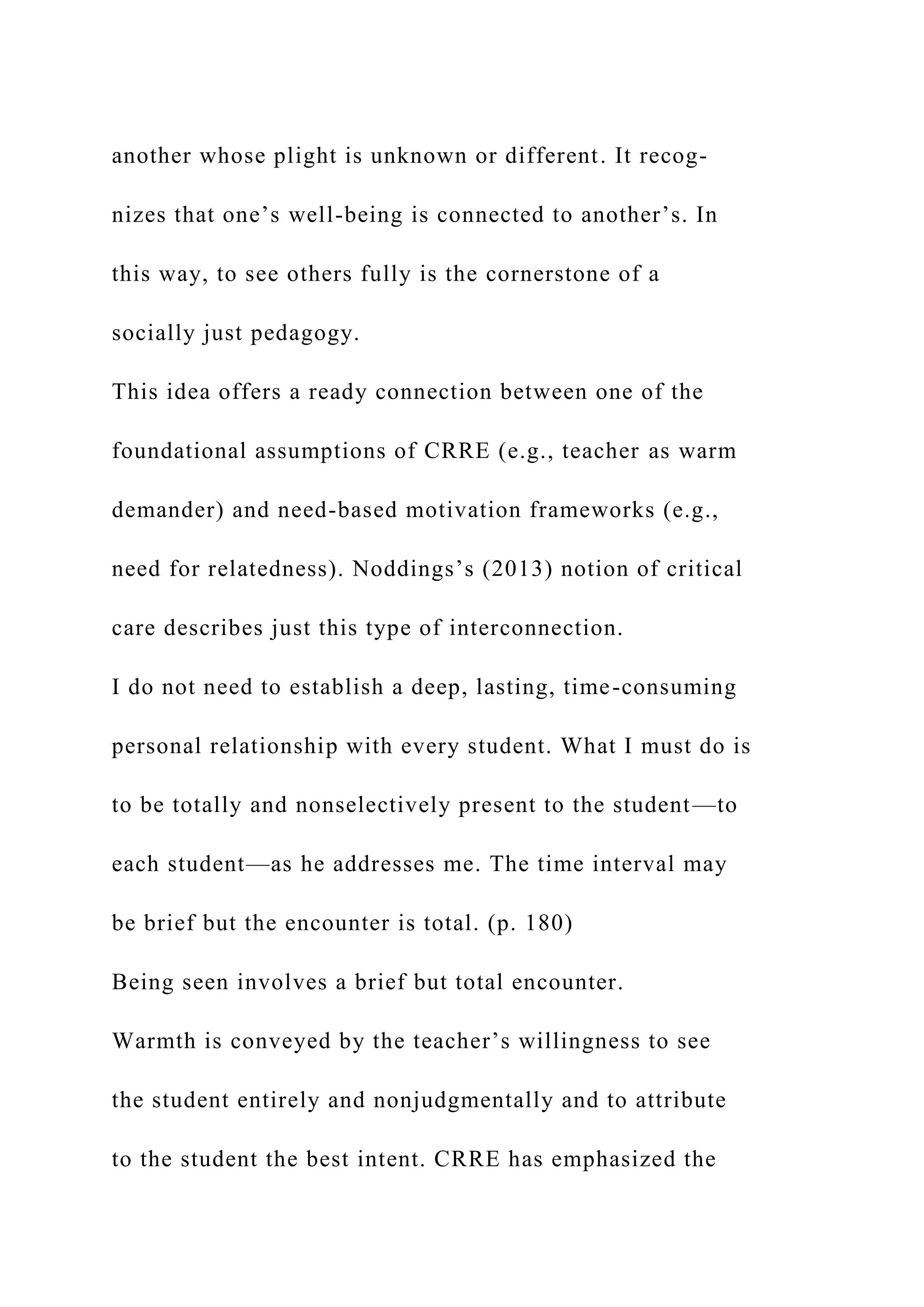 another whose plight is unknown or different. It recog-
nizes that one’s well-being is connected to another’s. In
this way, to see others fully is the cornerstone of a
socially just pedagogy.
This idea offers a ready connection between one of the
foundational assumptions of CRRE (e.g., teacher as warm
demander) and need-based motivation frameworks (e.g.,
need for relatedness). Noddings’s (2013) notion of critical
care describes just this type of interconnection.
I do not need to establish a deep, lasting, time-consuming
personal relationship with every student. What I must do is
to be totally and nonselectively present to the student—to
each student—as he addresses me. The time interval may
be brief but the encounter is total. (p. 180)
Being seen involves a brief but total encounter.
Warmth is conveyed by the teacher’s willingness to see
the student entirely and nonjudgmentally and to attribute
to the student the best intent. CRRE has emphasized the
 