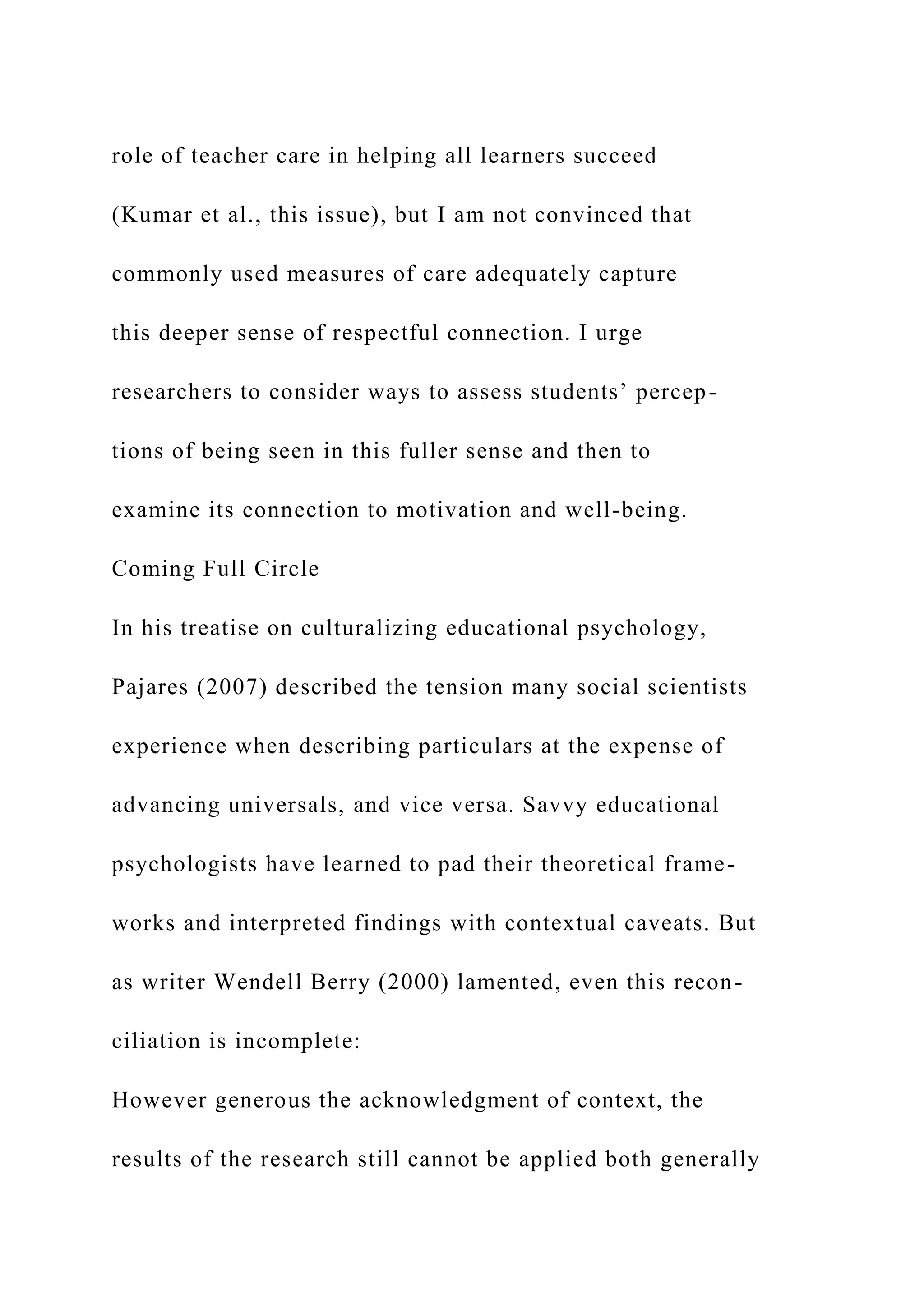 role of teacher care in helping all learners succeed
(Kumar et al., this issue), but I am not convinced that
commonly used measures of care adequately capture
this deeper sense of respectful connection. I urge
researchers to consider ways to assess students’ percep-
tions of being seen in this fuller sense and then to
examine its connection to motivation and well-being.
Coming Full Circle
In his treatise on culturalizing educational psychology,
Pajares (2007) described the tension many social scientists
experience when describing particulars at the expense of
advancing universals, and vice versa. Savvy educational
psychologists have learned to pad their theoretical frame-
works and interpreted findings with contextual caveats. But
as writer Wendell Berry (2000) lamented, even this recon-
ciliation is incomplete:
However generous the acknowledgment of context, the
results of the research still cannot be applied both generally
 