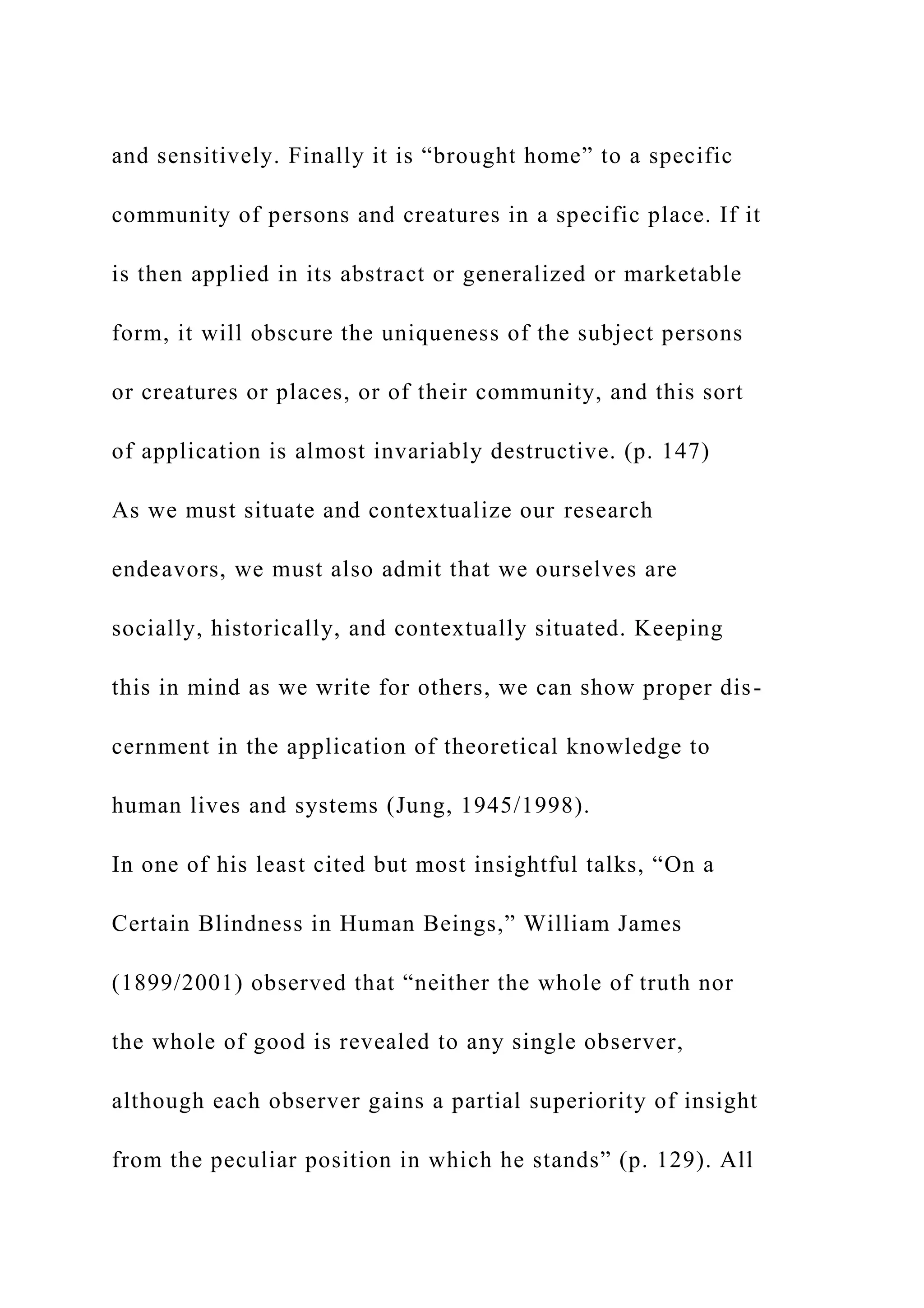 and sensitively. Finally it is “brought home” to a specific
community of persons and creatures in a specific place. If it
is then applied in its abstract or generalized or marketable
form, it will obscure the uniqueness of the subject persons
or creatures or places, or of their community, and this sort
of application is almost invariably destructive. (p. 147)
As we must situate and contextualize our research
endeavors, we must also admit that we ourselves are
socially, historically, and contextually situated. Keeping
this in mind as we write for others, we can show proper dis-
cernment in the application of theoretical knowledge to
human lives and systems (Jung, 1945/1998).
In one of his least cited but most insightful talks, “On a
Certain Blindness in Human Beings,” William James
(1899/2001) observed that “neither the whole of truth nor
the whole of good is revealed to any single observer,
although each observer gains a partial superiority of insight
from the peculiar position in which he stands” (p. 129). All
 