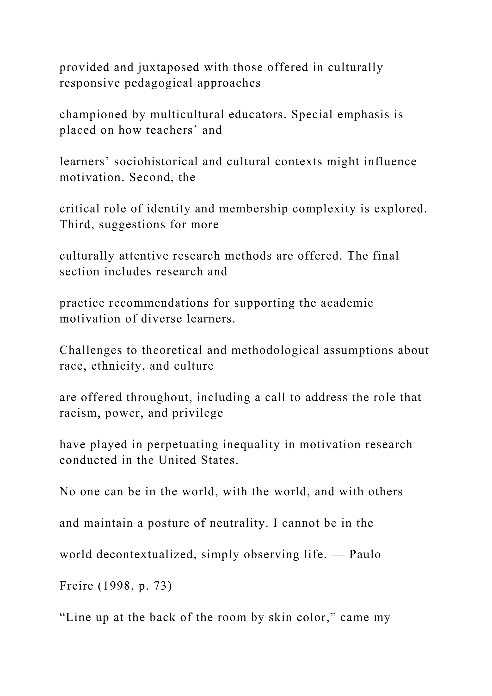 provided and juxtaposed with those offered in culturally
responsive pedagogical approaches
championed by multicultural educators. Special emphasis is
placed on how teachers’ and
learners’ sociohistorical and cultural contexts might influence
motivation. Second, the
critical role of identity and membership complexity is explored.
Third, suggestions for more
culturally attentive research methods are offered. The final
section includes research and
practice recommendations for supporting the academic
motivation of diverse learners.
Challenges to theoretical and methodological assumptions about
race, ethnicity, and culture
are offered throughout, including a call to address the role that
racism, power, and privilege
have played in perpetuating inequality in motivation research
conducted in the United States.
No one can be in the world, with the world, and with others
and maintain a posture of neutrality. I cannot be in the
world decontextualized, simply observing life. — Paulo
Freire (1998, p. 73)
“Line up at the back of the room by skin color,” came my
 