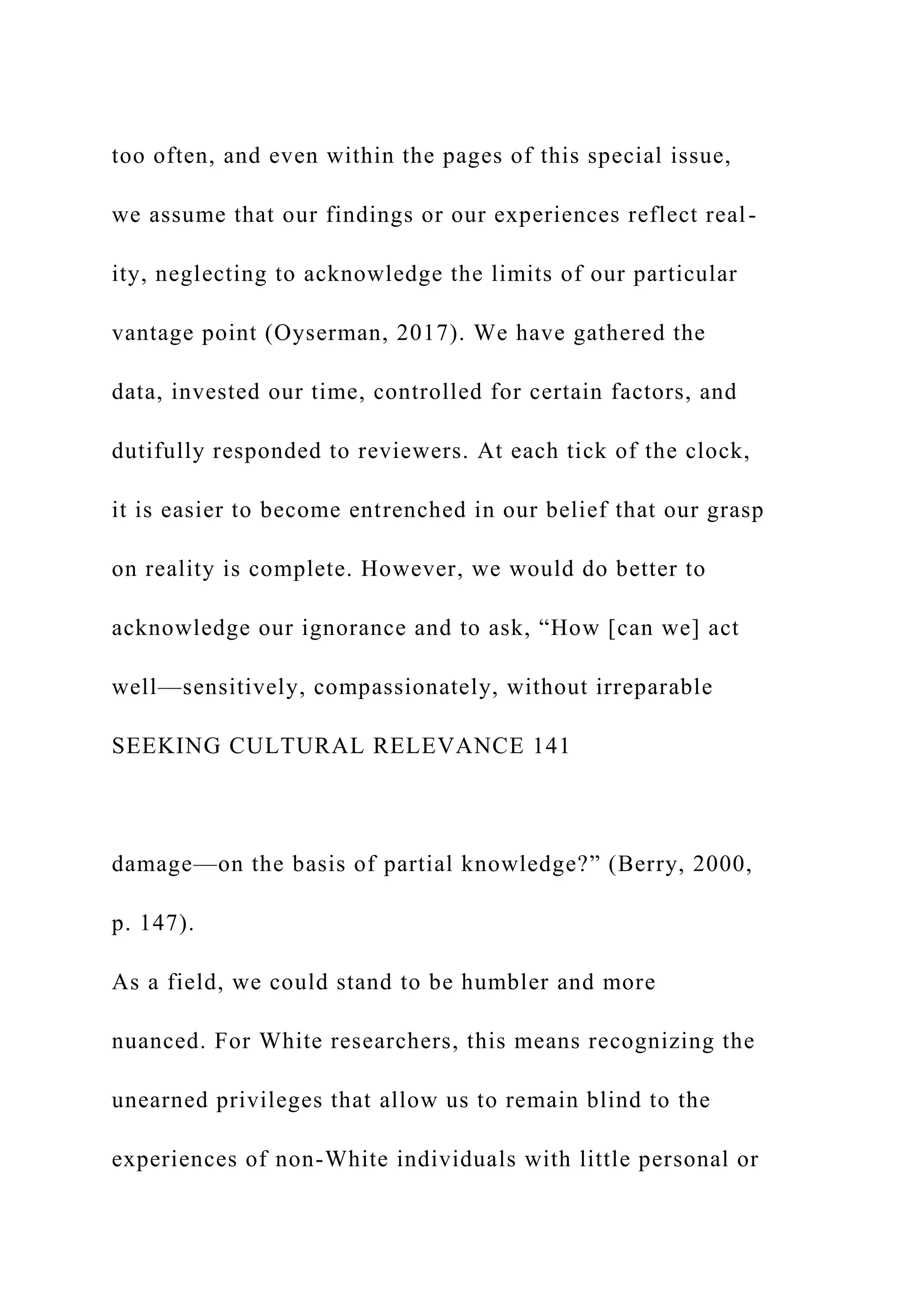 too often, and even within the pages of this special issue,
we assume that our findings or our experiences reflect real-
ity, neglecting to acknowledge the limits of our particular
vantage point (Oyserman, 2017). We have gathered the
data, invested our time, controlled for certain factors, and
dutifully responded to reviewers. At each tick of the clock,
it is easier to become entrenched in our belief that our grasp
on reality is complete. However, we would do better to
acknowledge our ignorance and to ask, “How [can we] act
well—sensitively, compassionately, without irreparable
SEEKING CULTURAL RELEVANCE 141
damage—on the basis of partial knowledge?” (Berry, 2000,
p. 147).
As a field, we could stand to be humbler and more
nuanced. For White researchers, this means recognizing the
unearned privileges that allow us to remain blind to the
experiences of non-White individuals with little personal or
 