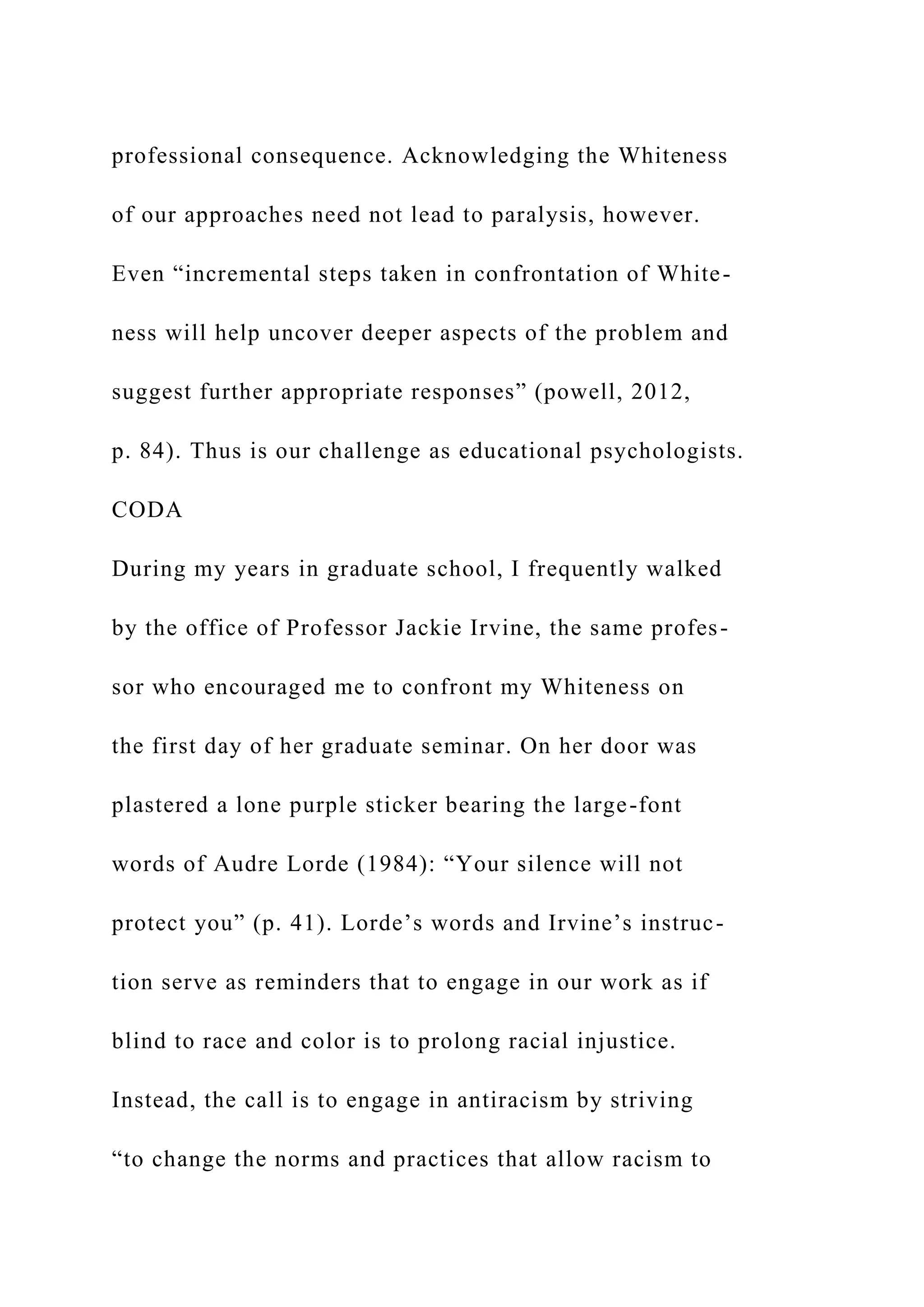 professional consequence. Acknowledging the Whiteness
of our approaches need not lead to paralysis, however.
Even “incremental steps taken in confrontation of White-
ness will help uncover deeper aspects of the problem and
suggest further appropriate responses” (powell, 2012,
p. 84). Thus is our challenge as educational psychologists.
CODA
During my years in graduate school, I frequently walked
by the office of Professor Jackie Irvine, the same profes-
sor who encouraged me to confront my Whiteness on
the first day of her graduate seminar. On her door was
plastered a lone purple sticker bearing the large-font
words of Audre Lorde (1984): “Your silence will not
protect you” (p. 41). Lorde’s words and Irvine’s instruc-
tion serve as reminders that to engage in our work as if
blind to race and color is to prolong racial injustice.
Instead, the call is to engage in antiracism by striving
“to change the norms and practices that allow racism to
 