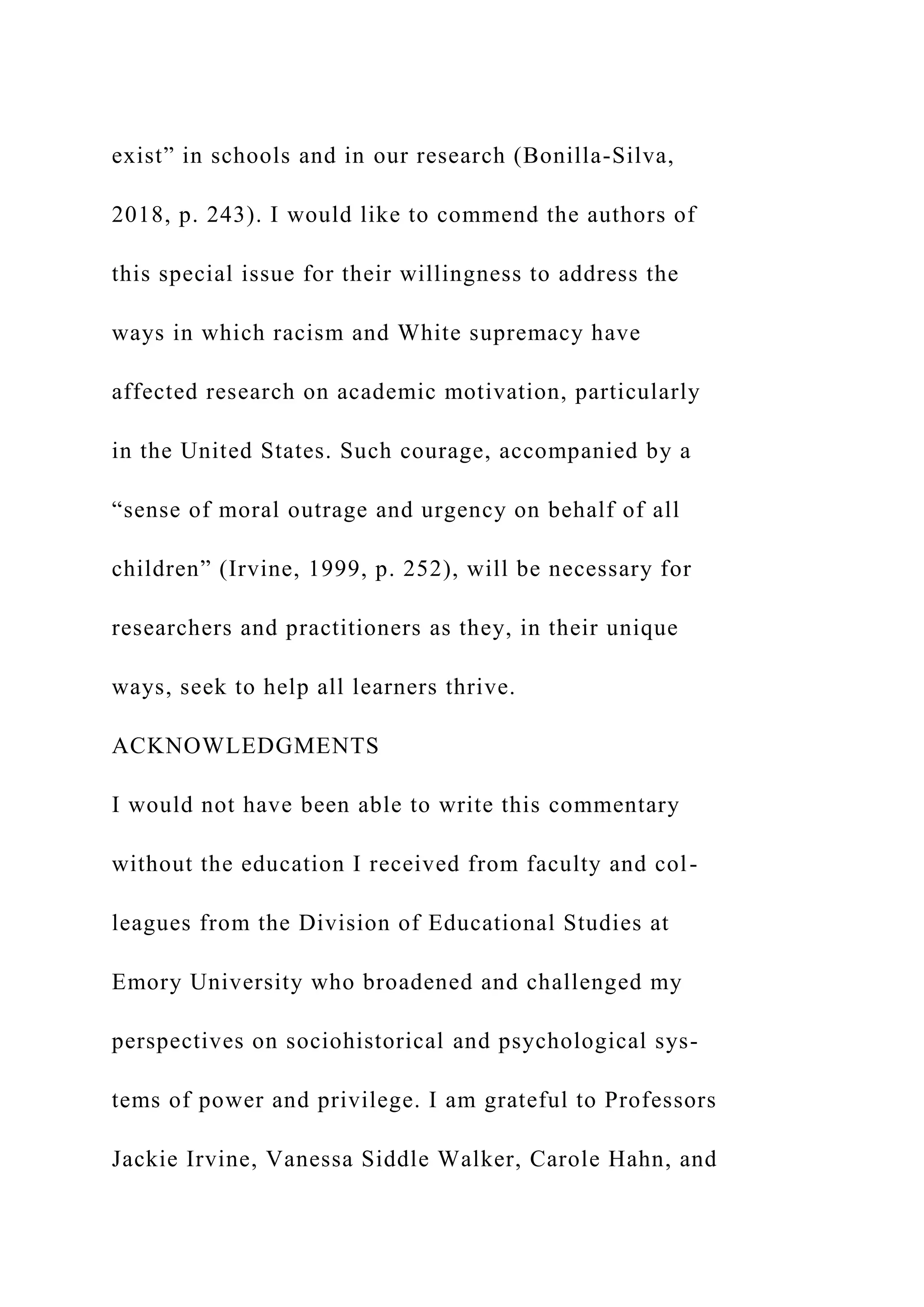 exist” in schools and in our research (Bonilla-Silva,
2018, p. 243). I would like to commend the authors of
this special issue for their willingness to address the
ways in which racism and White supremacy have
affected research on academic motivation, particularly
in the United States. Such courage, accompanied by a
“sense of moral outrage and urgency on behalf of all
children” (Irvine, 1999, p. 252), will be necessary for
researchers and practitioners as they, in their unique
ways, seek to help all learners thrive.
ACKNOWLEDGMENTS
I would not have been able to write this commentary
without the education I received from faculty and col-
leagues from the Division of Educational Studies at
Emory University who broadened and challenged my
perspectives on sociohistorical and psychological sys-
tems of power and privilege. I am grateful to Professors
Jackie Irvine, Vanessa Siddle Walker, Carole Hahn, and
 