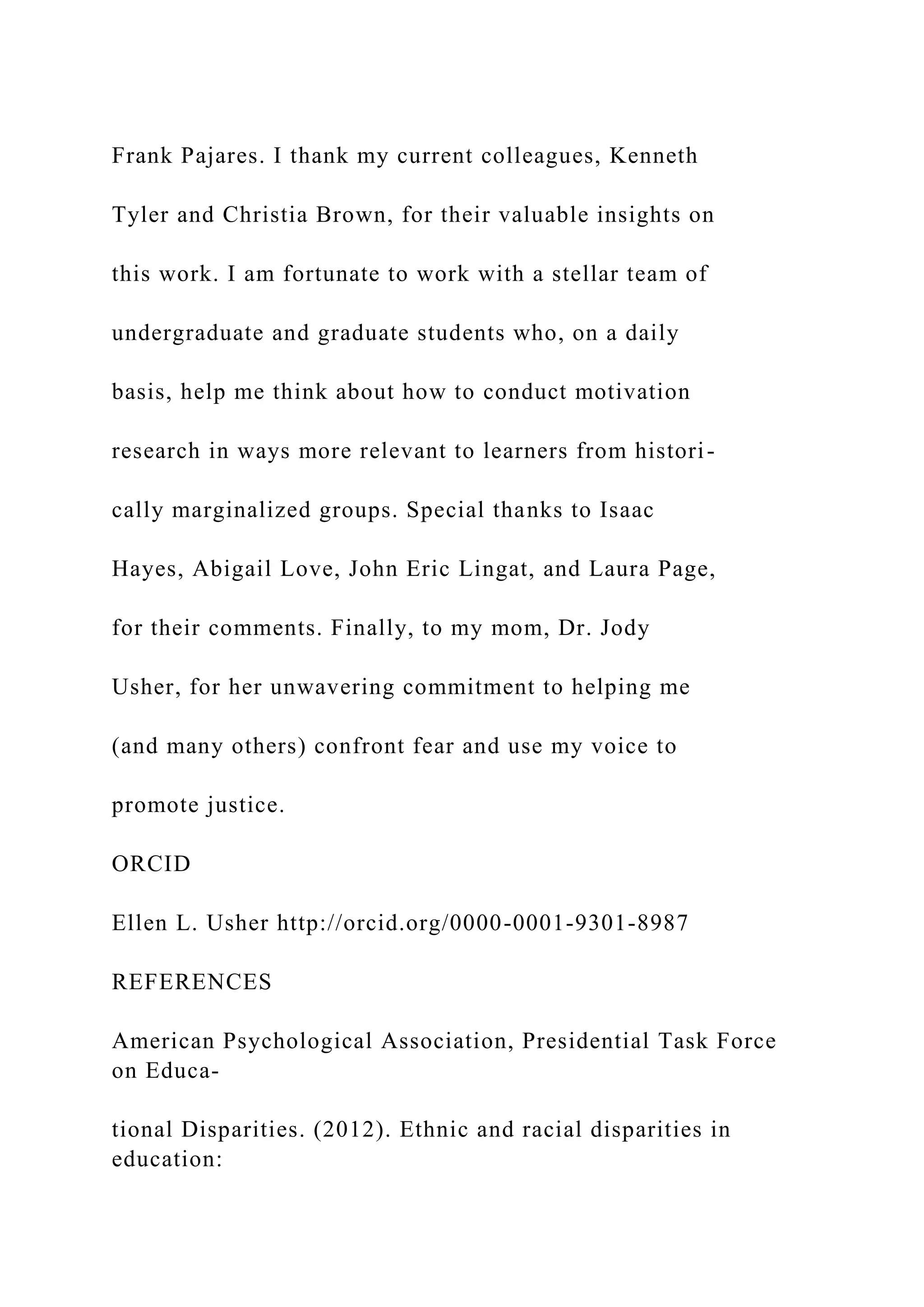 Frank Pajares. I thank my current colleagues, Kenneth
Tyler and Christia Brown, for their valuable insights on
this work. I am fortunate to work with a stellar team of
undergraduate and graduate students who, on a daily
basis, help me think about how to conduct motivation
research in ways more relevant to learners from histori-
cally marginalized groups. Special thanks to Isaac
Hayes, Abigail Love, John Eric Lingat, and Laura Page,
for their comments. Finally, to my mom, Dr. Jody
Usher, for her unwavering commitment to helping me
(and many others) confront fear and use my voice to
promote justice.
ORCID
Ellen L. Usher http://orcid.org/0000-0001-9301-8987
REFERENCES
American Psychological Association, Presidential Task Force
on Educa-
tional Disparities. (2012). Ethnic and racial disparities in
education:
 