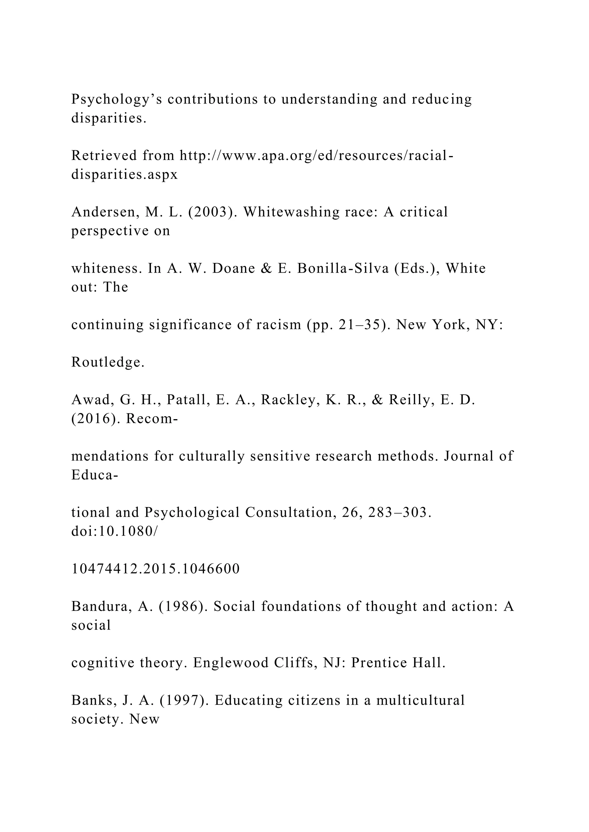 Psychology’s contributions to understanding and reducing
disparities.
Retrieved from http://www.apa.org/ed/resources/racial-
disparities.aspx
Andersen, M. L. (2003). Whitewashing race: A critical
perspective on
whiteness. In A. W. Doane & E. Bonilla-Silva (Eds.), White
out: The
continuing significance of racism (pp. 21–35). New York, NY:
Routledge.
Awad, G. H., Patall, E. A., Rackley, K. R., & Reilly, E. D.
(2016). Recom-
mendations for culturally sensitive research methods. Journal of
Educa-
tional and Psychological Consultation, 26, 283–303.
doi:10.1080/
10474412.2015.1046600
Bandura, A. (1986). Social foundations of thought and action: A
social
cognitive theory. Englewood Cliffs, NJ: Prentice Hall.
Banks, J. A. (1997). Educating citizens in a multicultural
society. New
 