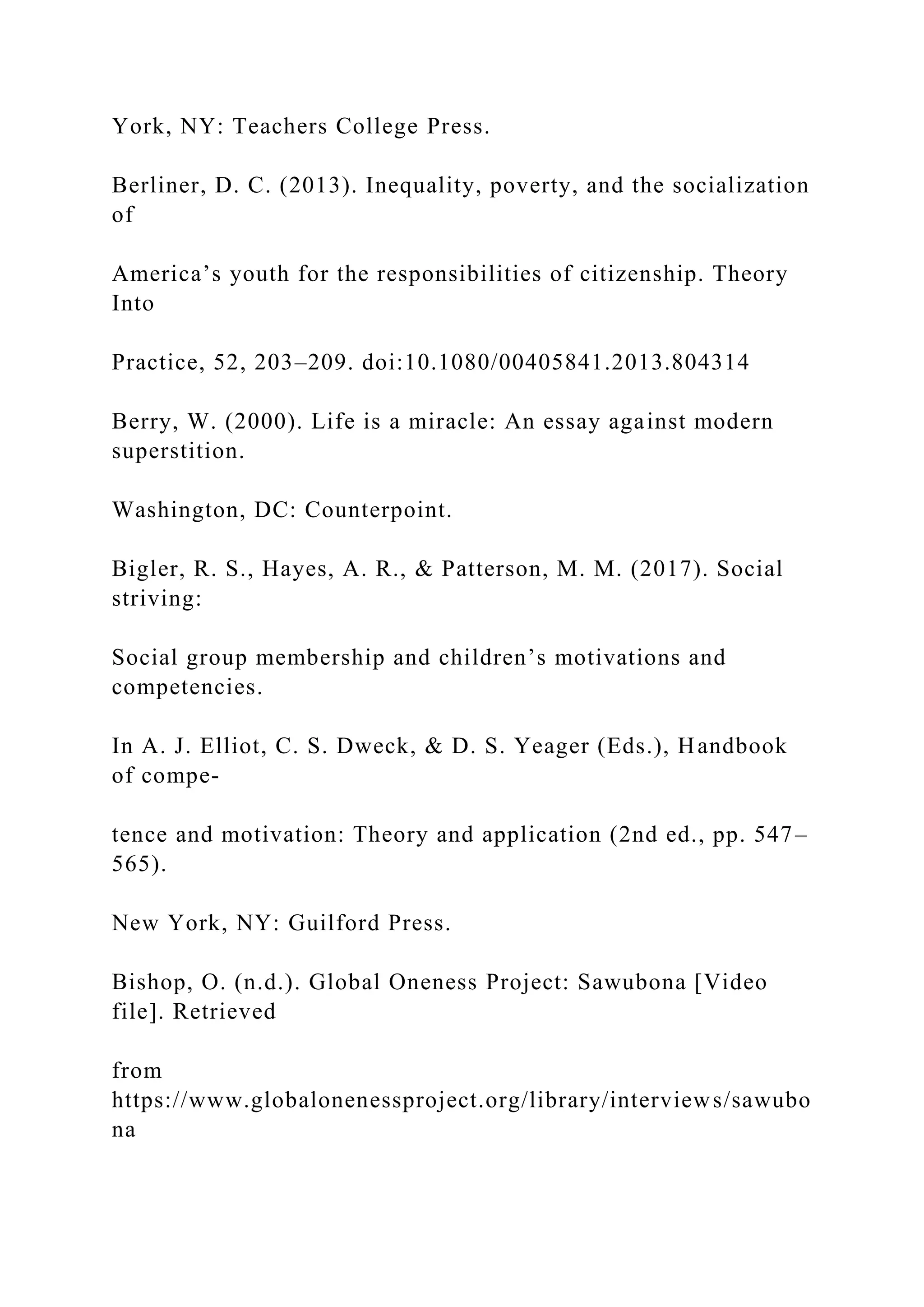 York, NY: Teachers College Press.
Berliner, D. C. (2013). Inequality, poverty, and the socialization
of
America’s youth for the responsibilities of citizenship. Theory
Into
Practice, 52, 203–209. doi:10.1080/00405841.2013.804314
Berry, W. (2000). Life is a miracle: An essay against modern
superstition.
Washington, DC: Counterpoint.
Bigler, R. S., Hayes, A. R., & Patterson, M. M. (2017). Social
striving:
Social group membership and children’s motivations and
competencies.
In A. J. Elliot, C. S. Dweck, & D. S. Yeager (Eds.), Handbook
of compe-
tence and motivation: Theory and application (2nd ed., pp. 547–
565).
New York, NY: Guilford Press.
Bishop, O. (n.d.). Global Oneness Project: Sawubona [Video
file]. Retrieved
from
https://www.globalonenessproject.org/library/interviews/sawubo
na
 