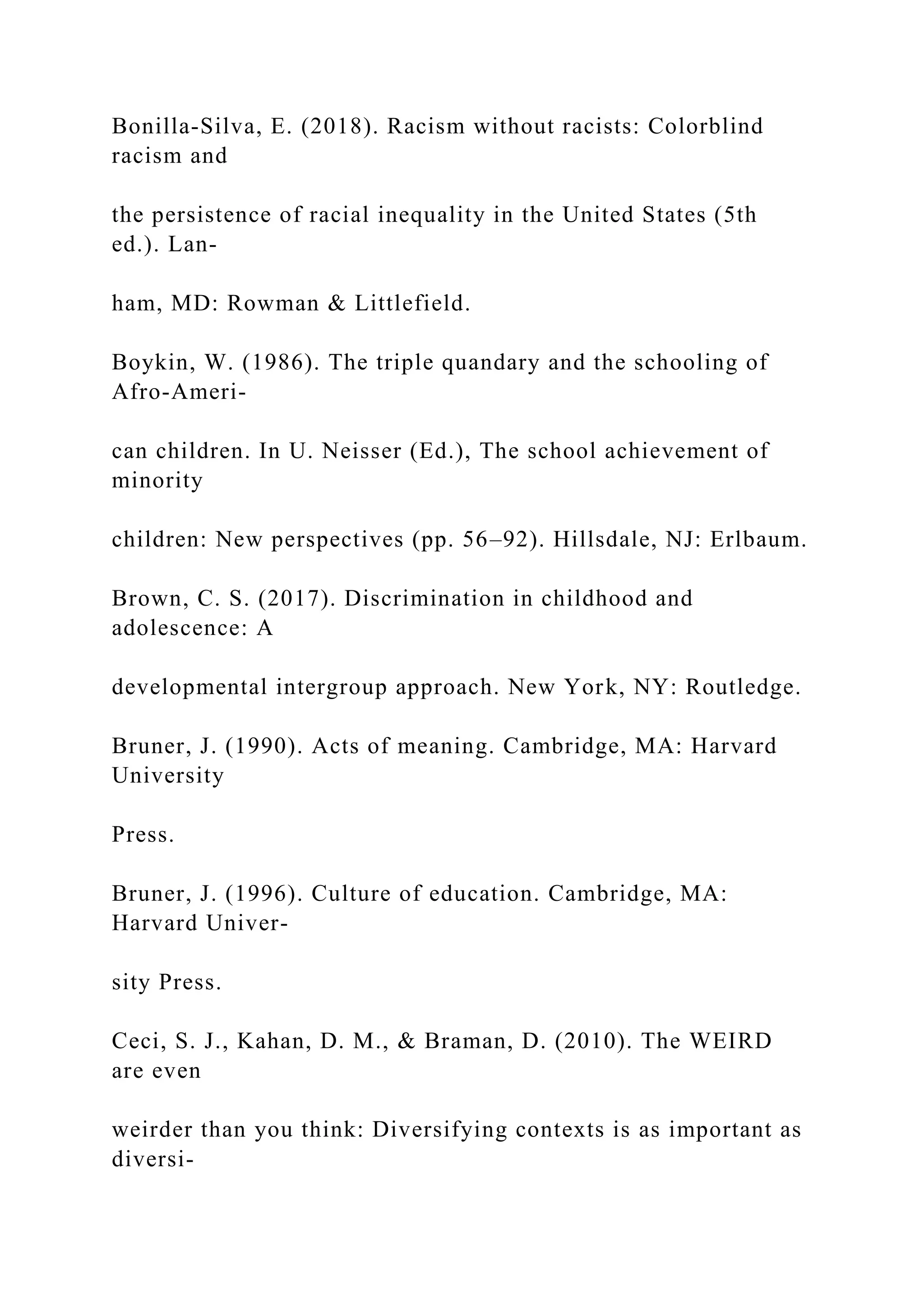 Bonilla-Silva, E. (2018). Racism without racists: Colorblind
racism and
the persistence of racial inequality in the United States (5th
ed.). Lan-
ham, MD: Rowman & Littlefield.
Boykin, W. (1986). The triple quandary and the schooling of
Afro-Ameri-
can children. In U. Neisser (Ed.), The school achievement of
minority
children: New perspectives (pp. 56–92). Hillsdale, NJ: Erlbaum.
Brown, C. S. (2017). Discrimination in childhood and
adolescence: A
developmental intergroup approach. New York, NY: Routledge.
Bruner, J. (1990). Acts of meaning. Cambridge, MA: Harvard
University
Press.
Bruner, J. (1996). Culture of education. Cambridge, MA:
Harvard Univer-
sity Press.
Ceci, S. J., Kahan, D. M., & Braman, D. (2010). The WEIRD
are even
weirder than you think: Diversifying contexts is as important as
diversi-
 