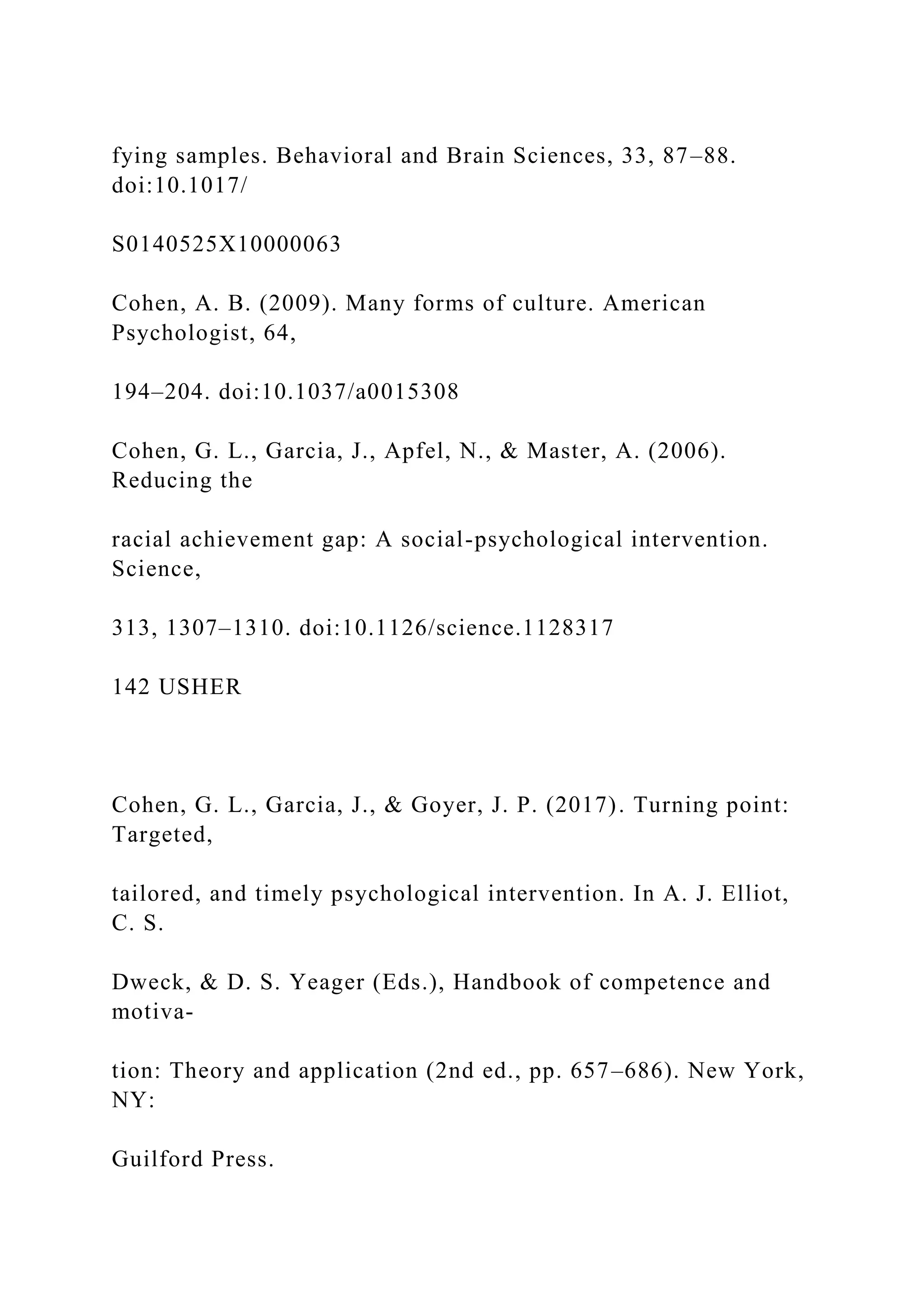 fying samples. Behavioral and Brain Sciences, 33, 87–88.
doi:10.1017/
S0140525X10000063
Cohen, A. B. (2009). Many forms of culture. American
Psychologist, 64,
194–204. doi:10.1037/a0015308
Cohen, G. L., Garcia, J., Apfel, N., & Master, A. (2006).
Reducing the
racial achievement gap: A social-psychological intervention.
Science,
313, 1307–1310. doi:10.1126/science.1128317
142 USHER
Cohen, G. L., Garcia, J., & Goyer, J. P. (2017). Turning point:
Targeted,
tailored, and timely psychological intervention. In A. J. Elliot,
C. S.
Dweck, & D. S. Yeager (Eds.), Handbook of competence and
motiva-
tion: Theory and application (2nd ed., pp. 657–686). New York,
NY:
Guilford Press.
 