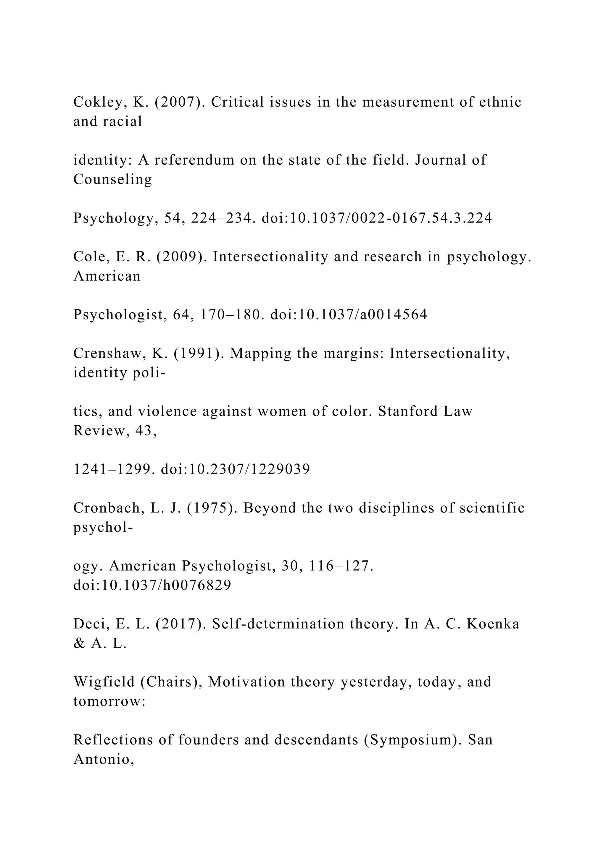 Cokley, K. (2007). Critical issues in the measurement of ethnic
and racial
identity: A referendum on the state of the field. Journal of
Counseling
Psychology, 54, 224–234. doi:10.1037/0022-0167.54.3.224
Cole, E. R. (2009). Intersectionality and research in psychology.
American
Psychologist, 64, 170–180. doi:10.1037/a0014564
Crenshaw, K. (1991). Mapping the margins: Intersectionality,
identity poli-
tics, and violence against women of color. Stanford Law
Review, 43,
1241–1299. doi:10.2307/1229039
Cronbach, L. J. (1975). Beyond the two disciplines of scientific
psychol-
ogy. American Psychologist, 30, 116–127.
doi:10.1037/h0076829
Deci, E. L. (2017). Self-determination theory. In A. C. Koenka
& A. L.
Wigfield (Chairs), Motivation theory yesterday, today, and
tomorrow:
Reflections of founders and descendants (Symposium). San
Antonio,
 