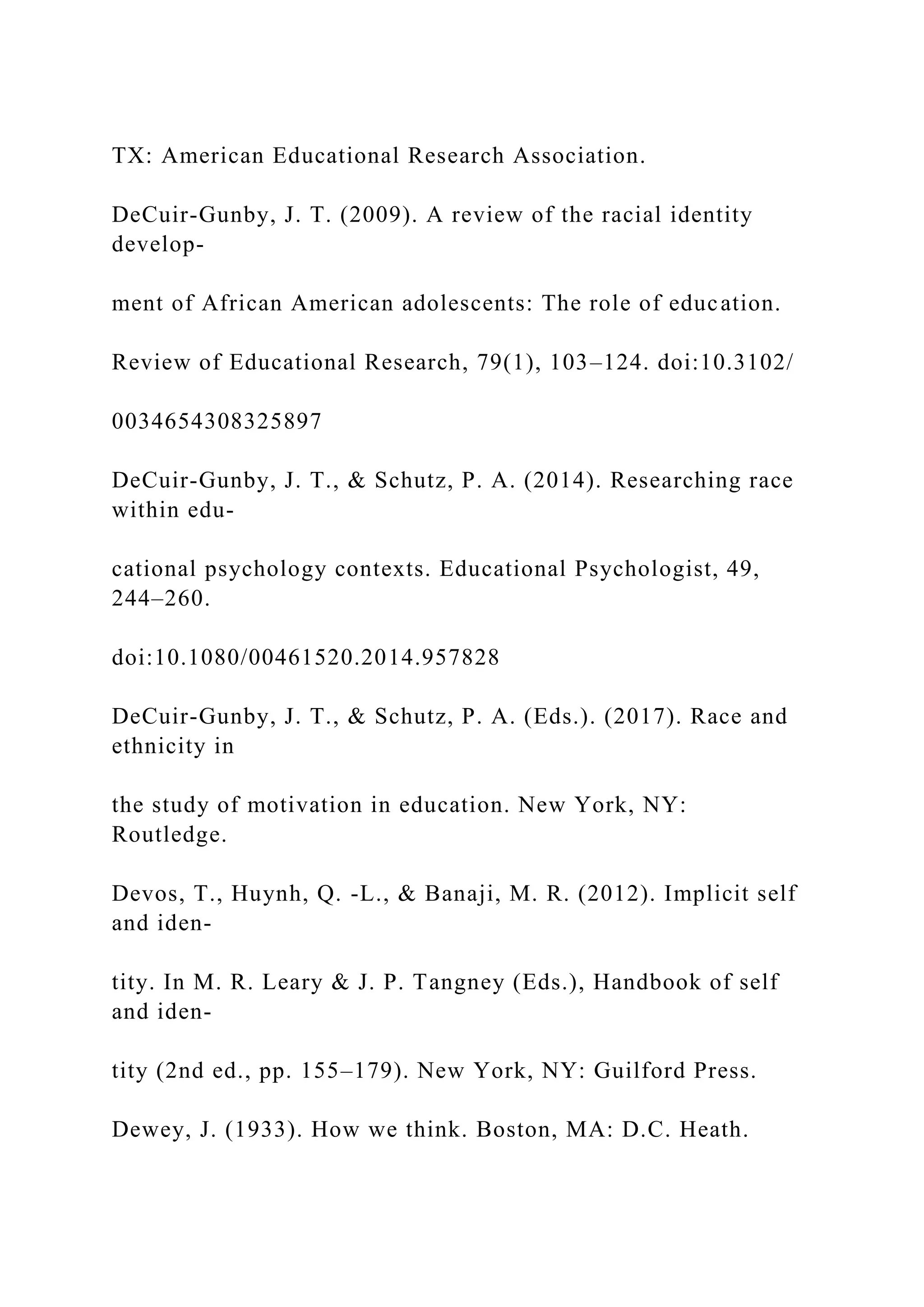 TX: American Educational Research Association.
DeCuir-Gunby, J. T. (2009). A review of the racial identity
develop-
ment of African American adolescents: The role of education.
Review of Educational Research, 79(1), 103–124. doi:10.3102/
0034654308325897
DeCuir-Gunby, J. T., & Schutz, P. A. (2014). Researching race
within edu-
cational psychology contexts. Educational Psychologist, 49,
244–260.
doi:10.1080/00461520.2014.957828
DeCuir-Gunby, J. T., & Schutz, P. A. (Eds.). (2017). Race and
ethnicity in
the study of motivation in education. New York, NY:
Routledge.
Devos, T., Huynh, Q. -L., & Banaji, M. R. (2012). Implicit self
and iden-
tity. In M. R. Leary & J. P. Tangney (Eds.), Handbook of self
and iden-
tity (2nd ed., pp. 155–179). New York, NY: Guilford Press.
Dewey, J. (1933). How we think. Boston, MA: D.C. Heath.
 