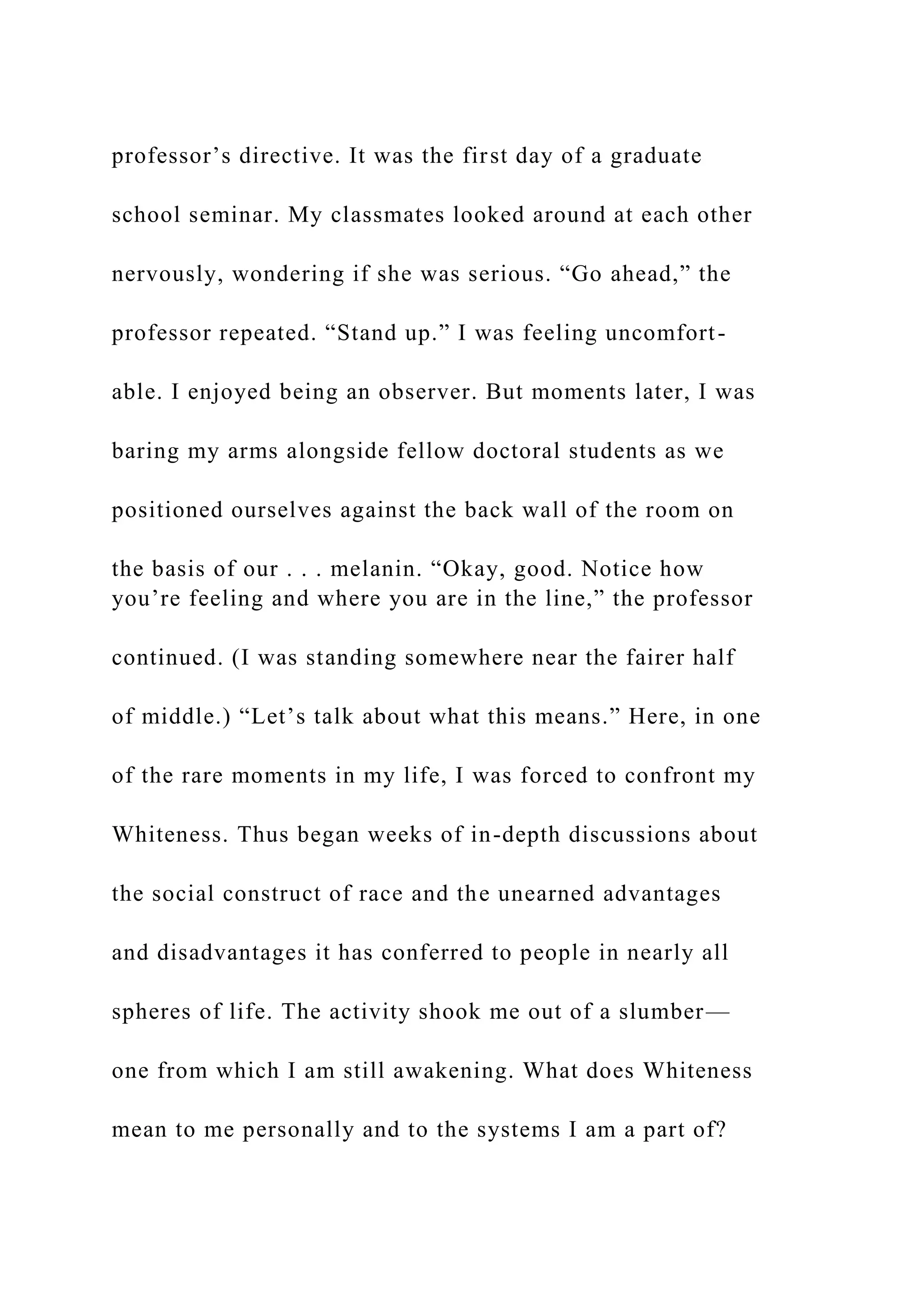 professor’s directive. It was the first day of a graduate
school seminar. My classmates looked around at each other
nervously, wondering if she was serious. “Go ahead,” the
professor repeated. “Stand up.” I was feeling uncomfort-
able. I enjoyed being an observer. But moments later, I was
baring my arms alongside fellow doctoral students as we
positioned ourselves against the back wall of the room on
the basis of our . . . melanin. “Okay, good. Notice how
you’re feeling and where you are in the line,” the professor
continued. (I was standing somewhere near the fairer half
of middle.) “Let’s talk about what this means.” Here, in one
of the rare moments in my life, I was forced to confront my
Whiteness. Thus began weeks of in-depth discussions about
the social construct of race and the unearned advantages
and disadvantages it has conferred to people in nearly all
spheres of life. The activity shook me out of a slumber—
one from which I am still awakening. What does Whiteness
mean to me personally and to the systems I am a part of?
 