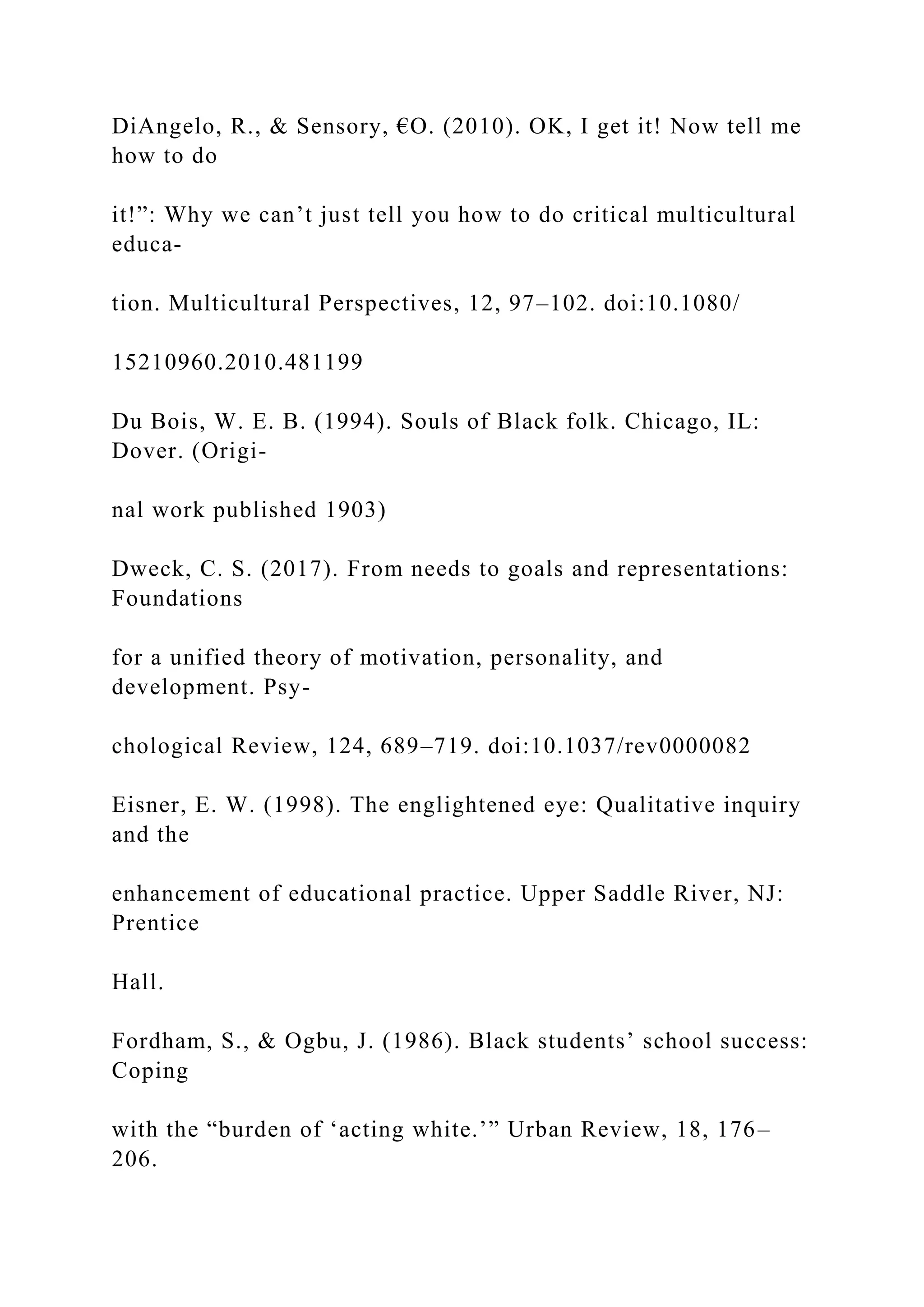 DiAngelo, R., & Sensory, €O. (2010). OK, I get it! Now tell me
how to do
it!”: Why we can’t just tell you how to do critical multicultural
educa-
tion. Multicultural Perspectives, 12, 97–102. doi:10.1080/
15210960.2010.481199
Du Bois, W. E. B. (1994). Souls of Black folk. Chicago, IL:
Dover. (Origi-
nal work published 1903)
Dweck, C. S. (2017). From needs to goals and representations:
Foundations
for a unified theory of motivation, personality, and
development. Psy-
chological Review, 124, 689–719. doi:10.1037/rev0000082
Eisner, E. W. (1998). The englightened eye: Qualitative inquiry
and the
enhancement of educational practice. Upper Saddle River, NJ:
Prentice
Hall.
Fordham, S., & Ogbu, J. (1986). Black students’ school success:
Coping
with the “burden of ‘acting white.’” Urban Review, 18, 176–
206.
 