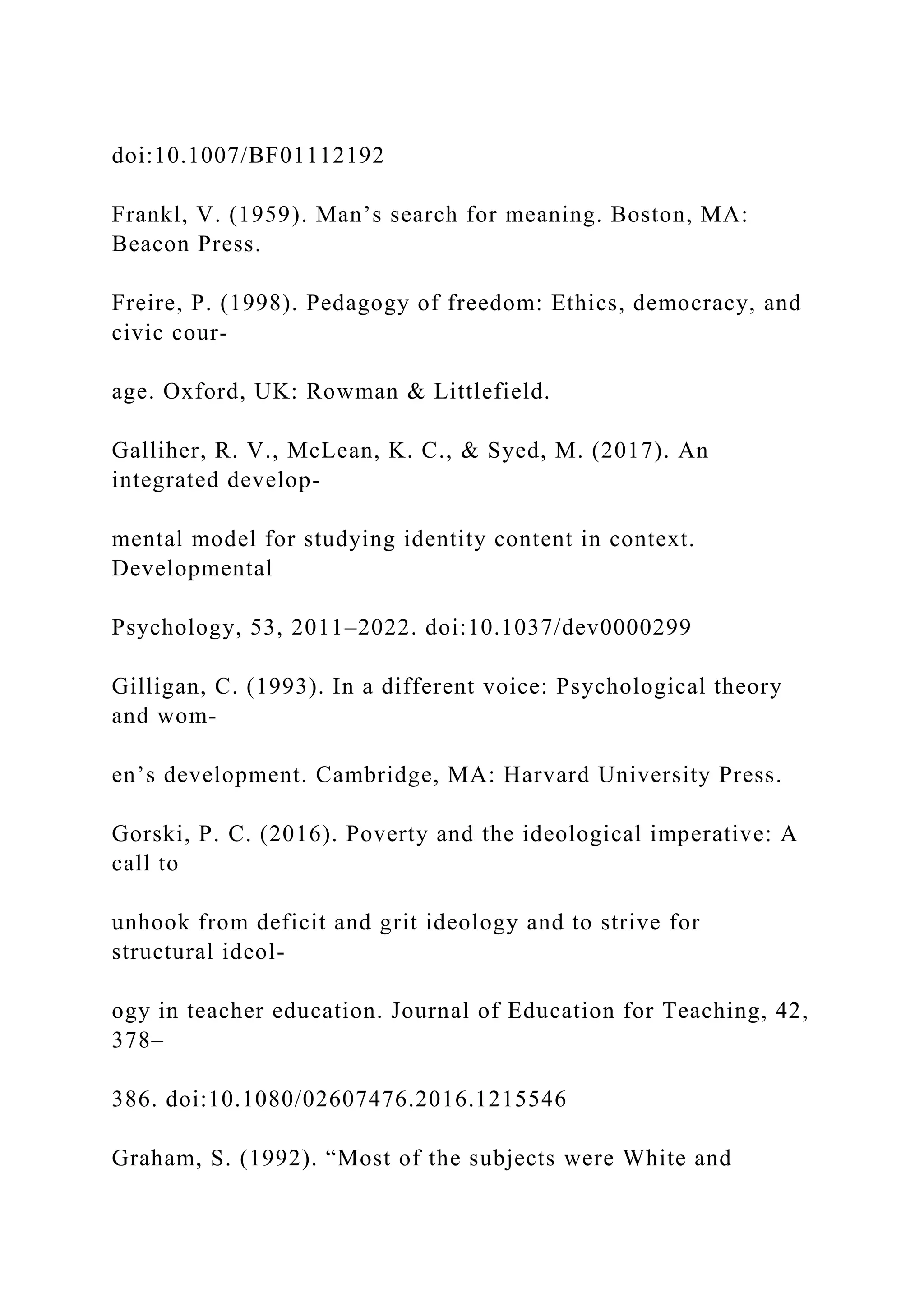 doi:10.1007/BF01112192
Frankl, V. (1959). Man’s search for meaning. Boston, MA:
Beacon Press.
Freire, P. (1998). Pedagogy of freedom: Ethics, democracy, and
civic cour-
age. Oxford, UK: Rowman & Littlefield.
Galliher, R. V., McLean, K. C., & Syed, M. (2017). An
integrated develop-
mental model for studying identity content in context.
Developmental
Psychology, 53, 2011–2022. doi:10.1037/dev0000299
Gilligan, C. (1993). In a different voice: Psychological theory
and wom-
en’s development. Cambridge, MA: Harvard University Press.
Gorski, P. C. (2016). Poverty and the ideological imperative: A
call to
unhook from deficit and grit ideology and to strive for
structural ideol-
ogy in teacher education. Journal of Education for Teaching, 42,
378–
386. doi:10.1080/02607476.2016.1215546
Graham, S. (1992). “Most of the subjects were White and
 